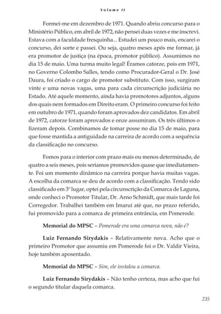 235
V o l u m e I I
Formei-me em dezembro de 1971. Quando abriu concurso para o
Ministério Público, em abril de 1972, não pensei duas vezes e me inscrevi.
Estava com a faculdade fresquinha... Estudei um pouco mais, encarei o
concurso, dei sorte e passei. Ou seja, quatro meses após me formar, já
era promotor de justiça (na época, promotor público). Assumimos no
dia 15 de maio. Uma turma muito legal! Éramos catorze, pois em 1971,
no Governo Colombo Salles, tendo como Procurador-Geral o Dr. José
Daura, foi criado o cargo de promotor substituto. Com isso, surgiram
vinte e uma novas vagas, uma para cada circunscrição judiciária no
Estado. Até aquele momento, ainda havia promotores adjuntos, alguns
dos quais nem formados em Direito eram. O primeiro concurso foi feito
em outubro de 1971, quando foram aprovados dez candidatos. Em abril
de 1972, catorze foram aprovados e onze assumiram. Os três últimos o
fizeram depois. Combinamos de tomar posse no dia 15 de maio, para
que fosse mantida a antiguidade na carreira de acordo com a sequência
da classificação no concurso.
Fomos para o interior com prazo mais ou menos determinado, de
quatro a seis meses, pois seríamos promovidos quase que imediatamen-
te. Foi um momento dinâmico na carreira porque havia muitas vagas.
A escolha da comarca se deu de acordo com a classificação. Tendo sido
classificado em 3º lugar, optei pela circunscrição da Comarca de Laguna,
onde conheci o Promotor Titular, Dr. Arno Schmidt, que mais tarde foi
Corregedor. Trabalhei também em Imaruí até que, no prazo referido,
fui promovido para a comarca de primeira entrância, em Pomerode.
Memorial do MPSC – Pomerode era uma comarca nova, não é?
Luiz Fernando Sirydakis – Relativamente nova. Acho que o
primeiro Promotor que assumiu em Pomerode foi o Dr. Valdir Vieira,
hoje também aposentado.
Memorial do MPSC – Sim, ele instalou a comarca.
Luiz Fernando Sirydakis – Não tenho certeza, mas acho que fui
o segundo titular daquela comarca.
 