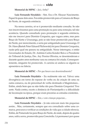 236
H I S T Ó R I A S D E vida
Memorial do MPSC – Juiz, tinha?
Luiz Fernando Sirydakis – Sim. Era o Dr. Eleazar Nascimento.
Fiquei lá quase dois anos. Fui então promovido para a Comarca de Braço
do Norte, de segunda entrância.
Na nossa carreira, só se é promovido mediante consulta. Se não
nos inscrevêssemos para uma promoção ou para uma remoção, tal não
acontecia. Quando consultado para promoção à segunda entrância,
não me inscrevi para Dionísio Cerqueira, que vagara antes, mas para
Braço do Norte e Urussanga, pois se não fosse promovido para Braço
do Norte, por merecimento, o seria por antiguidade para Urussanga. O
Dr. Hans (Bartek Peter Eduard Pilchowski) foi para Dionísio Cerqueira,
razão pela qual me passou na antiguidade. Nesse interregno, o então
Governador do Estado, Dr. Antônio Carlos Konder Reis e o Presidente
do Tribunal de Justiça, Des. Ary Pereira Oliveira, se desentenderam e
durante quatro anos nenhuma vara ou comarca foi criada. Consequen-
temente, ninguém foi promovido. A carreira só andava se alguém se
aposentava ou falecia.
Memorial do MPSC – Por que houve esse desentendimento?
Luiz Fernando Sirydakis – Eu realmente não sei. Talvez uma
divergência em torno do repasse de verba ou da criação de uma ou
outra comarca, ou do percentual de verba destinado à Magistratura...
Enfim, ainda bem que eu não tinha ido para Dionísio Cerqueira! Tive
sorte. Nada contra, exceto a distância de Florianópolis e a dificuldade
de locomoção na época, porque eram precárias as estradas existentes.
Memorial do MPSC – Sim, e com crianças pequenas...
Luiz Fernando Sirydakis – Já não estavam mais tão pequenas
assim... Mas, certamente, sempre que era consultado sobre uma co-
marca, procurava verificar as condições de vida que a cidade oferecia.
Enfim, de Pomerode fui para Braço do Norte, de onde, depois de quatro
anos, subi a serra, promovido para Concórdia. Lá permaneci por quase
 