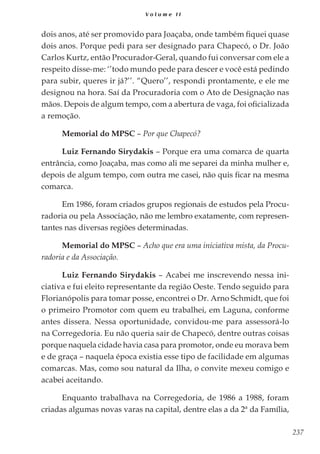 237
V o l u m e I I
dois anos, até ser promovido para Joaçaba, onde também fiquei quase
dois anos. Porque pedi para ser designado para Chapecó, o Dr. João
Carlos Kurtz, então Procurador-Geral, quando fui conversar com ele a
respeito disse-me: ‘’todo mundo pede para descer e você está pedindo
para subir, queres ir já?’’. “Quero’’, respondi prontamente, e ele me
designou na hora. Saí da Procuradoria com o Ato de Designação nas
mãos. Depois de algum tempo, com a abertura de vaga, foi oficializada
a remoção.
Memorial do MPSC – Por que Chapecó?
Luiz Fernando Sirydakis – Porque era uma comarca de quarta
entrância, como Joaçaba, mas como ali me separei da minha mulher e,
depois de algum tempo, com outra me casei, não quis ficar na mesma
comarca.
Em 1986, foram criados grupos regionais de estudos pela Procu-
radoria ou pela Associação, não me lembro exatamente, com represen-
tantes nas diversas regiões determinadas.
Memorial do MPSC – Acho que era uma iniciativa mista, da Procu-
radoria e da Associação.
Luiz Fernando Sirydakis – Acabei me inscrevendo nessa ini-
ciativa e fui eleito representante da região Oeste. Tendo seguido para
Florianópolis para tomar posse, encontrei o Dr. Arno Schmidt, que foi
o primeiro Promotor com quem eu trabalhei, em Laguna, conforme
antes dissera. Nessa oportunidade, convidou-me para assessorá-lo
na Corregedoria. Eu não queria sair de Chapecó, dentre outras coisas
porque naquela cidade havia casa para promotor, onde eu morava bem
e de graça – naquela época existia esse tipo de facilidade em algumas
comarcas. Mas, como sou natural da Ilha, o convite mexeu comigo e
acabei aceitando.
Enquanto trabalhava na Corregedoria, de 1986 a 1988, foram
criadas algumas novas varas na capital, dentre elas a da 2ª da Família,
 