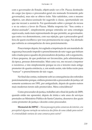 239
V o l u m e I I
com o governador do Estado, objetivando ver o Dr. Piazza destituído
do cargo (na época o procurador-geral era nomeado livremente pelo
governador), mas não se obteve êxito. Não satisfeitos, com o mesmo
objetivo, um abaixo-assinado foi sugerido à classe, oportunidade em
que me recusei a assiná-lo. Fui questionado sobre o porquê da recusa
e se eu estava a favor do Piazza. Minha resposta foi: “Sou contra o
abaixo-assinado”, simplesmente porque entendia ser uma estratégia
equivocada, nada mais representando do que permitir, ao governador,
que outra vez demonstrasse, com sua rejeição, que o procurador-geral
fora ele quem escolhera e por isso permaneceria no cargo. Fui alertado
que sofreria as consequências do meu posicionamento.
Pouco tempo depois, foi cogitada a impetração de um mandado de
segurança buscando impedir o preenchimento de sete vagas que tinham
sido criadas para o quadro de procuradores de justiça, sob o argumento,
à boca pequena, de que poderiam ser favorecidas, pela administração
da época, pessoas determinadas. Mais uma vez, me recusei a impetrar
o mandamus, e isto simplesmente porque eu era o terceiro mais antigo
promotor de quarta entrância, e, em sendo assim, não tinha razão para
“trancar” o preenchimento de tais vagas.
No final das contas, realmente sofri as consequências dos referidos
posicionamentos porque, embora promovido a procurador de justiça, tal
somente aconteceu em 1991, por antiguidade, depois de quatro outros
mais modernos terem sido promovidos. Mera coincidência?
Como procurador de justiça, trabalhei até o final de junho de 2009,
quando então me aposentei, depois de trinta e sete anos de serviços
prestados ao Ministério Público de Santa Catarina, dezenove dos quais
como promotor de justiça e dezoito como procurador.
Memorial do MPSC – Nessa passagem pelas comarcas do interior, era
perceptível alguma variação na natureza dos feitos de uma cidade para outra?
A criminalidade variava de uma comarca para outra?
 