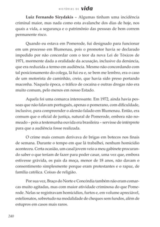 240
H I S T Ó R I A S D E vida
Luiz Fernando Sirydakis – Algumas tinham uma incidência
criminal maior, mas nada como esta avalanche dos dias de hoje, nos
quais a vida, a segurança e o patrimônio das pessoas de bem correm
permanente risco.
Quando eu estava em Pomerode, fui designado para funcionar
em um processo em Blumenau, pois o promotor havia se declarado
impedido por não concordar com o teor da nova Lei de Tóxicos de
1971, mormente dada a oralidade da acusação, inclusive da denúncia,
que era reduzida a termo em audiência. Mesmo não concordando com
tal posicionamento do colega, lá fui eu e, se bem me lembro, era o caso
de um motorista de caminhão, creio, que havia sido preso portando
maconha. Naquela época, o tráfico de cocaína e outras drogas não era
muito comum, pelo menos em nosso Estado.
Aquela foi uma comarca interessante. Em 1972, ainda havia pes-
soas que não falavam português, apenas o pomerano, com dificuldade,
inclusive, para compreender o alemão falado em Blumenau. Então, era
comum que o oficial de justiça, natural de Pomerode, embora não no-
meado – pois a testemunha ouvida era brasileira – servisse de intérprete
para que a audiência fosse realizada.
O crime mais comum derivava de brigas em botecos nos finais
de semana. Durante o tempo em que lá trabalhei, nenhum homicídio
aconteceu. Certa ocasião, um casal jovem veio a meu gabinete procuran-
do saber o que teriam de fazer para poder casar, uma vez que, embora
estivesse grávida, os pais da moça, menor de 18 anos, não davam o
consentimento simplesmente porque eram protestantes e o rapaz, de
família católica. Coisas de religião.
Por sua vez, Braço do Norte e Concórdia também não eram comar-
cas muito agitadas, mas com maior atividade criminosa do que Pome-
rode. Nelas se registravam homicídios, furtos e, em volume apreciável,
estelionatos, sobretudo na modalidade de cheques sem fundos, além de
estupros em casos mais raros.
 
