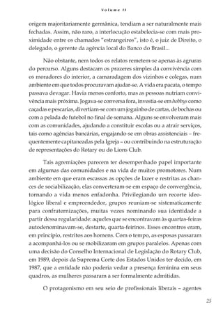 25
V o l u m e I I
origem majoritariamente germânica, tendiam a ser naturalmente mais
fechadas. Assim, não raro, a interlocução estabelecia-se com mais pro-
ximidade entre os chamados “estrangeiros”, isto é, o juiz de Direito, o
delegado, o gerente da agência local do Banco do Brasil...
Não obstante, nem todos os relatos remetem-se apenas às agruras
do percurso. Alguns destacam os prazeres simples da convivência com
os moradores do interior, a camaradagem dos vizinhos e colegas, num
ambiente em que todos procuravam ajudar-se. A vida era pacata, o tempo
passava devagar. Havia menos conforto, mas as pessoas nutriam convi-
vência mais próxima. Jogava-se conversa fora, investia-se em hobbys como
caçadasepescarias,divertiam-secomumjoguinhodecartas,debochasou
com a pelada de futebol no final de semana. Alguns se envolveram mais
com as comunidades, ajudando a constituir escolas ou a atrair serviços,
tais como agências bancárias, engajando-se em obras assistenciais – fre-
quentemente capitaneadas pela Igreja – ou contribuindo na estruturação
de representações do Rotary ou do Lions Club.
Tais agremiações parecem ter desempenhado papel importante
em algumas das comunidades e na vida de muitos promotores. Num
ambiente em que eram escassas as opções de lazer e restritas as chan-
ces de sociabilização, elas converteram-se em espaço de convergência,
tornando a vida menos enfadonha. Privilegiando um recorte ideo-
lógico liberal e empreendedor, grupos reuniam-se sistematicamente
para confraternizações, muitas vezes nominando sua identidade a
partir dessa regularidade: aqueles que se encontravam às quartas-feiras
autodenominavam-se, destarte, quarta-feirinos. Esses encontros eram,
em princípio, restritos aos homens. Com o tempo, as esposas passaram
a acompanhá-los ou se mobilizaram em grupos paralelos. Apenas com
uma decisão do Conselho Internacional de Legislação do Rotary Club,
em 1989, depois da Suprema Corte dos Estados Unidos ter decido, em
1987, que a entidade não poderia vedar a presença feminina em seus
quadros, as mulheres passaram a ser formalmente admitidas.
O protagonismo em seu seio de profissionais liberais – agentes
 