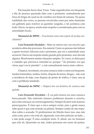 241
V o l u m e I I
Em Joaçaba havia duas Varas. Toda segunda-feira era frequente
a fila de pessoas querendo falar com o promotor, normalmente por
força de brigas de casal ou de vizinhos nos finais de semana. Na quase
totalidade das vezes, as pessoas envolvidas eram por mim chamadas
em gabinete para resolver as questões surgidas, e tal acontecia com
êxito. Havia, na época, muito mais respeito e consideração para com as
autoridades locais.
Memorial do MPSC – Funcionava como uma espécie de justiça con-
ciliatória?
Luiz Fernando Sirydakis – Mais ou menos isso, era um plus que
acontecia além dos processos. Era natural. Como as pessoas não tinham
a quem recorrer, falavam com o promotor, que era a autoridade mais
acessível. Havia um respeito muito grande pelo promotor, sem dúvida
alguma. Resolvíamos muitas situações simples. Às vezes, se dizia para
o cidadão que precisava emendar-se, porque: ‘’da próxima vez que
vieres aqui vou te prender’’, e este normalmente nunca mais voltava.
Chapecó, no entanto, era uma comarca onde o crime era frequente,
muitos homicídios, roubos, furtos, disputa de terras, drogas... não com
a incidência de hoje, com disputa de ponto de tráfico, é claro, mas já
com o problema instalado.
Memorial do MPSC – Chapecó tem um histórico de comarca mais
agitada.
Luiz Fernando Sirydakis – É, ou pelo menos era uma comarca
barra-pesada. Não enfrentei maiores problemas durante a carreira,
tais como ameaças ou constrangimentos. Sempre fiz júris sem maiores
preocupações. É claro que o risco sempre existe, pois a gente nunca
sabe quem é que está sentado na plateia. Sempre cuidei de não tripu-
diar sobre o acusado. Vi profissionais do Direito fazer isso, mas não
acho certo, pois o réu está ali, algemado, com dois policiais ao lado...,
e não pode reagir. É uma condição triste. É, afinal, um ser humano
que está ali. Querendo ou não, todos possuem um senso de justiça:
 