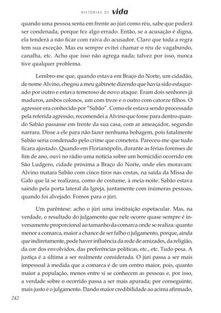 242
H I S T Ó R I A S D E vida
quando uma pessoa senta em frente ao júri como réu, sabe que poderá
ser condenada, porque fez algo errado. Então, se a acusação é digna,
ela tenderá a não ficar com raiva do acusador. Claro que toda a regra
tem sua exceção. Mas eu sempre evitei chamar o réu de vagabundo,
canalha, etc. Acho que isso não agrega nada; talvez por isso, nunca
tive qualquer problema.
Lembro-me que, quando estava em Braço do Norte, um cidadão,
de nome Alvino, chegou a meu gabinete dizendo que havia sido esfaque-
ado por outro e estava temeroso de novo ataque. Eram dois senhores já
maduros, ambos colonos, um com treze e o outro com catorze filhos. O
agressor era conhecido por “Sabão”. Como ele estava sendo processado
pela referida agressão, recomendei a Alvino que fosse para dentro quan-
do Sabão passasse em frente da sua casa, com ar ameaçador, segundo
narrara. Disse a ele para não fazer nenhuma bobagem, pois fatalmente
Sabão seria condenado pelo crime que cometera. Pareceu-me que tudo
ficara ajustado. Quando em Florianópolis, durante as férias forenses de
fim de ano, ouvi no rádio uma notícia sobre um homicídio ocorrido em
São Ludgero, cidade próxima a Braço do Norte, onde eles moravam:
Alvino matara Sabão com cinco tiros nas costas, na saída da Missa do
Galo que lá se realizara, como de costume, à meia-noite. Sabão estava
saindo pela porta lateral da Igreja, juntamente com inúmeras pessoas,
quando foi alvejado. Fomos para o júri.
Um parêntese: acho o júri uma instituição espetacular. Mas, na
verdade, o resultado do julgamento que nele ocorre quase sempre é in-
versamente proporcional ao tamanho da comarca onde se realiza: quanto
menor a comarca, maior a chance de ser falho o julgamento, porque, ainda
queindiretamente,podehaverinfluênciadarededeamizades,dareligião,
da cor dos envolvidos, das preferências políticas, etc., etc. Tudo pesa. A
justiça é a última a ser realmente considerada. O júri passa a ser mais
impessoal à medida que a comarca é de um centro maior, pois, quanto
maior a população, menos entre si se conhecem as pessoas e, por isso,
a verdade sobre o ocorrido passa a ser mais apurada; por conseguinte,
mais justo é o julgamento. Dando maior credibilidade ao acima afirmado,
 