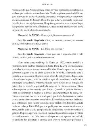 243
V o l u m e I I
restou sabido que Alvino visitara todos os vinte e um jurados sorteados e
acabou, por maioria, sendo absolvido. No dia seguinte, ao sair do Fórum
para almoçar, fui abordado por ele, que estava me esperando, e perguntou
se eu iria recorrer da decisão. Disse-lhe que já havia recorrido e que, sem
dúvida, iria a novo julgamento. Ele quis argumentar, mas respondi que
não poderia agir de forma diferente. O recurso foi provido e em novo
julgamento foi, finalmente, condenado.
Memorial do MPSC – O novo júri foi na mesma comarca?
Luiz Fernando Sirydakis – Sim, na mesma comarca, no ano se-
guinte, com outros jurados, é claro!
Memorial do MPSC – E a defesa não recorreu?
Luiz Fernando Sirydakis – Não, pois era o segundo júri, e pelo
mesmo motivo, não caberia novo recurso.
Num outro caso, em Braço do Norte, em 1977, se não me falha a
memória, uma mulher morreu em Grão-Pará. Falava-se em suicídio,
mas à boca pequena semeavam-se dúvidas. Um dia apareceu em meu
gabinete alguém que se dizia parente da falecida, afirmando que o
marido a assassinara. Requeri uma série de diligências, depois que
o inquérito chegou, ante as dúvidas que ele suscitava, e solicitei a
exumação do cadáver, enterrado havia cinco meses. Pelas fotografias
existentes no inquérito policial, ela morrera na cama, com o revólver
sobre o peito, curiosamente bem limpo. Quando a polícia liberou o
local, ao retirarem a mulher e o lençol ensanguentado da cama, en-
contraram um cartucho de um disparo que tinha batido na cabeceira
e caíra entre dita cabeceira e o colchão. Eram dois cartuchos deflagra-
dos. Estranhei, pois nunca vi ninguém se matar com dois tiros, ainda
mais na cabeça. Fui à Delegacia e pedi para ver como funcionava a
arma, tendo constatado que para cada disparo era necessário ativar o
gatilho. Depois, a perícia relativa à exumação, confirmou que a vítima
havia sido morta com dois tiros na têmpora e com apenas um orifício
de entrada dos projéteis, o que fez com que eu postulasse para que o
 