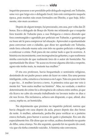 244
H I S T Ó R I A S D E vida
inquérito passasse a ser presidido pelo delegado regional, em Tubarão,
uma vez que leigo era o delegado local, fato este corriqueiro naquela
época, pois muitos não eram formados em Direito, o que hoje, feliz-
mente, não mais acontece.
Depois de algum tempo, fui procurado, em casa, por volta das 21
horas. Era o delegado de Braço do Norte me relatando que o suspeito
fora trazido de Tubarão para a sua Delegacia e estava dizendo que
fora constrangido e agredido por policiais em Tubarão, e gostaria que
eu fosse até lá para comprovar tal situação. Aproveitei a oportunidade
para conversar com o cidadão, que disse ter apanhado em Tubarão,
onde fora colocado numa sala com três ou quatro policiais e obrigado
a confessar o crime. Pedi para ele me contar tudo o que lá ocorrera. A
história era inconsistente, com incongruências gritantes, o que reafirmou
minha convicção de que realmente fora ele o autor do homicídio. Na
oportunidade lhe disse: “Se acaso eu tivesse alguma dúvida a respeito,
agora não tenho mais, tu mataste tua mulher.”
O réu era professor, havia frequentado o seminário religioso,
desistindo de ser padre pouco antes de fazer os votos. Era uma pessoa
inteligente, culta, estudava e lecionava em Lages. Não era para ter feito
o que fez... A mulher lavrava a terra. A primeira coisa que me veio à
mente foi: “tem outra mulher na história”. Mas, na verdade, o motivo
determinante do crime foi a divergência de cultura entre ambos, já que
ela ficava no cabo da enxada trabalhando na lavoura todos os dias e
ele nos livros. Ela reclamava, achava um disparate, o que, afinal, deu
causa, repita-se, ao homicídio.
No depoimento que prestara no inquérito policial, narrou que
havia chegado em casa depois da aula, pouco depois das dez horas
da noite. A mulher, adoentada, pediu-lhe para verificar se a porteira
estava fechada, para barrar o acesso do gado à plantação. Era um dia
especialmente frio. Ele disse que ao voltar, acabou dormindo no quarto
do filho, uma criança. No dia seguinte, quando foi no quarto do casal,
viu que ela tinha cometido suicídio. A história não convenceu.
 