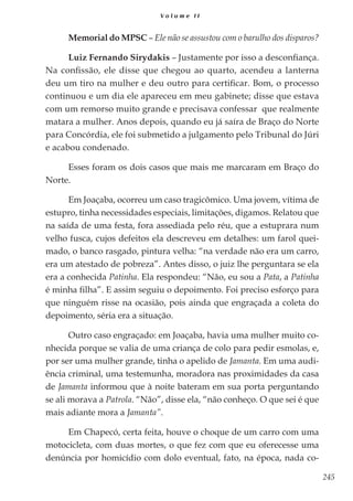 245
V o l u m e I I
Memorial do MPSC – Ele não se assustou com o barulho dos disparos?
Luiz Fernando Sirydakis – Justamente por isso a desconfiança.
Na confissão, ele disse que chegou ao quarto, acendeu a lanterna
deu um tiro na mulher e deu outro para certificar. Bom, o processo
continuou e um dia ele apareceu em meu gabinete; disse que estava
com um remorso muito grande e precisava confessar que realmente
matara a mulher. Anos depois, quando eu já saíra de Braço do Norte
para Concórdia, ele foi submetido a julgamento pelo Tribunal do Júri
e acabou condenado.
Esses foram os dois casos que mais me marcaram em Braço do
Norte.
Em Joaçaba, ocorreu um caso tragicômico. Uma jovem, vítima de
estupro, tinha necessidades especiais, limitações, digamos. Relatou que
na saída de uma festa, fora assediada pelo réu, que a estuprara num
velho fusca, cujos defeitos ela descreveu em detalhes: um farol quei-
mado, o banco rasgado, pintura velha: “na verdade não era um carro,
era um atestado de pobreza”. Antes disso, o juiz lhe perguntara se ela
era a conhecida Patinha. Ela respondeu: “Não, eu sou a Pata, a Patinha
é minha filha”. E assim seguiu o depoimento. Foi preciso esforço para
que ninguém risse na ocasião, pois ainda que engraçada a coleta do
depoimento, séria era a situação.
Outro caso engraçado: em Joaçaba, havia uma mulher muito co-
nhecida porque se valia de uma criança de colo para pedir esmolas, e,
por ser uma mulher grande, tinha o apelido de Jamanta. Em uma audi-
ência criminal, uma testemunha, moradora nas proximidades da casa
de Jamanta informou que à noite bateram em sua porta perguntando
se ali morava a Patrola. “Não”, disse ela, “não conheço. O que sei é que
mais adiante mora a Jamanta”.
Em Chapecó, certa feita, houve o choque de um carro com uma
motocicleta, com duas mortes, o que fez com que eu oferecesse uma
denúncia por homicídio com dolo eventual, fato, na época, nada co-
 