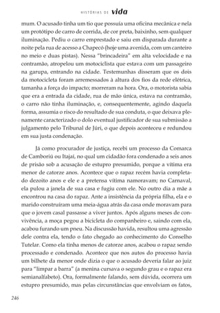 246
H I S T Ó R I A S D E vida
mum. O acusado tinha um tio que possuía uma oficina mecânica e nela
um protótipo de carro de corrida, de cor preta, baixinho, sem qualquer
iluminação. Pediu o carro emprestado e saiu em disparada durante a
noite pela rua de acesso a Chapecó (hoje uma avenida, com um canteiro
no meio e duas pistas). Nessa “brincadeira” em alta velocidade e na
contramão, atropelou um motociclista que estava com um passageiro
na garupa, entrando na cidade. Testemunhas disseram que os dois
da motocicleta foram arremessados à altura dos fios da rede elétrica,
tamanha a força do impacto; morreram na hora. Ora, o motorista sabia
que era a entrada da cidade, rua de mão única, estava na contramão,
o carro não tinha iluminação, e, consequentemente, agindo daquela
forma, assumia o risco do resultado de sua conduta, o que deixava ple-
namente caracterizado o dolo eventual justificador de sua submissão a
julgamento pelo Tribunal de Júri, o que depois aconteceu e redundou
em sua justa condenação.
Já como procurador de justiça, recebi um processo da Comarca
de Camboriú ou Itajaí, no qual um cidadão fora condenado a seis anos
de prisão sob a acusação de estupro presumido, porque a vítima era
menor de catorze anos. Acontece que o rapaz recém havia completa-
do dezoito anos e ele e a pretensa vítima namoravam; no Carnaval,
ela pulou a janela de sua casa e fugiu com ele. No outro dia a mãe a
encontrou na casa do rapaz. Ante a insistência da própria filha, ela e o
marido construíram uma meia-água atrás da casa onde moravam para
que o jovem casal passasse a viver juntos. Após alguns meses de con-
vivência, a moça pegou a bicicleta do companheiro e, saindo com ela,
acabou furando um pneu. Na discussão havida, resultou uma agressão
dele contra ela, tendo o fato chegado ao conhecimento do Conselho
Tutelar. Como ela tinha menos de catorze anos, acabou o rapaz sendo
processado e condenado. Acontece que nos autos do processo havia
um bilhete da menor onde dizia o que o acusado deveria falar ao juiz
para “limpar a barra” (a menina cursava o segundo grau e o rapaz era
semianalfabeto). Ora, formalmente falando, sem dúvida, ocorrera um
estupro presumido, mas pelas circunstâncias que envolviam os fatos,
 
