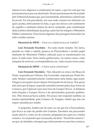 247
V o l u m e I I
injusta se nos afigurava a condenação do rapaz, o que fez com que nos
posicionássemos por sua absolvição. Nosso posicionamento foi acatado
pelo Tribunal de Justiça que, por unanimidade, determinou a absolvição
do jovem. Foi um precedente, um caso nada comum nos tribunais, no
qual a justiça efetivamente foi feita, o que nos deixou com sentimento
de orgulho e satisfação íntima do dever cumprido, pela contribuição
dada à efetiva distribuição da justiça e pelo fato de integrar o Ministério
Público catarinense. Essas foram algumas das passagens marcantes em
toda a minha carreira.
Memorial do MPSC – Como era a infraestrutura de trabalho?
Luiz Fernando Sirydakis – Era tudo muito simples. No início,
quando eu vinha à capital, passava na Procuradoria e recebia papel
timbrado do Ministério Público utilizado para as manifestações em
juízo. E nada mais. Nem caneta ganhávamos. As outras coisas, como
máquina de escrever, a correspondência, etc., tudo era por nossa conta.
Memorial do MPSC – E havia muita substituição?
Luiz Fernando Sirydakis – Sim. Quando eu estava em Braço do
Norte, respondia por Orleans. Em Concórdia, respondi por Ponte Ser-
rada. Sempre cumulativamente. Ganhávamos meia diária, algo assim.
Chegava uns quatro meses depois. Em Joaçaba foi de lascar. Nos quase
dois anos que lá fiquei, respondi cumulativamente pelas duas Varas da
Comarca, por Capinzal e por uma Vara de Campos Novos. A distância
entre Joaçaba e Campos Novos é de aproximados quarenta quilôme-
tros. Pelo menos já havia asfalto. Por pouco não respondi também, na
mesma oportunidade, pela Comarca de Tangará, cidade que não era
sequer atendida por asfalto.
A propósito, lembro-me de uma vez em que fui à Procuradoria,
que ficava ao lado do prédio dos Correios. Encontrei um procurador
muito afável e, como era de costume, perguntou-me qual era a minha
comarca. Ao responder que era Joaçaba, ele disse: “Excelente comarca”,
no que, de imediato, retruquei que efetivamente era uma boa comarca,
 