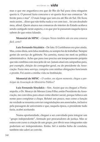 248
H I S T Ó R I A S D E vida
mas o que me angustiava era que de Rio do Sul para cima ninguém
queria ir. O pessoal fazia concurso e só queria ficar nas comarcas “de
frente para o mar”. O mais longe que iam era até Rio do Sul. Ele ficou
meio assim... disse que não tinha nada a ver com isso... foi um desabafo
meu, afinal. Quem atuava nas comarcas do interior do Estado acabava
sendo castigado neste aspecto, e os que por lá passaram naquela época
sabem do que estou falando.
Memorial do MPSC – Campos Novos também não era uma comarca
fácil, certo?
Luiz Fernando Sirydakis – De fato. E Curitibanos era pior ainda.
Mas, como dizia, sem falsa modéstia, eu sempre fui de trabalhar. Sempre
gostei do serviço de gabinete. Na carreira, nunca me meti na política
administrativa. Acho que para isso precisa um temperamento próprio
que não combina com meu jeito de ser. Jamais atuei em campanhas para,
por exemplo, eleição do corregedor-geral, ou do presidente da Asso-
ciação. Fazia meu serviço, cumpria com minhas obrigações funcionais
e pronto. Foi assim a minha vida na Instituição.
Memorial do MPSC – O senhor, em algum momento, chegou a par-
ticipar da Associação do Ministério Público?
Luiz Fernando Sirydakis – Sim. Assim que eu cheguei a Floria-
nópolis, o Dr. Moacyr de Moraes Lima Filho, então Presidente da Asso-
ciação, me convidou para atuar como diretor social, porque faltava um
nome para completar a chapa. Relutei um pouco, mas como a função
na verdade se resumia a enviar congratulações aos associados, inclusive
pela passagem de aniversário e que, naquela época, o presidente tudo
fazia, acabei aceitando.
Numa oportunidade, cheguei a ser convidado para integrar um
“grupo independente”, formado por procuradores de justiça. Mas se
estava em curso a criação de um grupo, por óbvio seus integrantes não
poderiam ser independentes. Então, fiel à minha linha de conduta,
também não aderi ao convite.
 