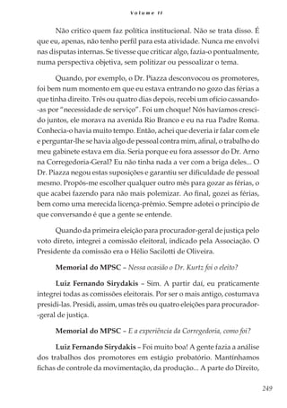 249
V o l u m e I I
Não critico quem faz política institucional. Não se trata disso. É
que eu, apenas, não tenho perfil para esta atividade. Nunca me envolvi
nas disputas internas. Se tivesse que criticar algo, fazia-o pontualmente,
numa perspectiva objetiva, sem politizar ou pessoalizar o tema.
Quando, por exemplo, o Dr. Piazza desconvocou os promotores,
foi bem num momento em que eu estava entrando no gozo das férias a
que tinha direito. Três ou quatro dias depois, recebi um ofício cassando-
-as por “necessidade de serviço”. Foi um choque! Nós havíamos cresci-
do juntos, ele morava na avenida Rio Branco e eu na rua Padre Roma.
Conhecia-o havia muito tempo. Então, achei que deveria ir falar com ele
e perguntar-lhe se havia algo de pessoal contra mim, afinal, o trabalho do
meu gabinete estava em dia. Seria porque eu fora assessor do Dr. Arno
na Corregedoria-Geral? Eu não tinha nada a ver com a briga deles... O
Dr. Piazza negou estas suposições e garantiu ser dificuldade de pessoal
mesmo. Propôs-me escolher qualquer outro mês para gozar as férias, o
que acabei fazendo para não mais polemizar. Ao final, gozei as férias,
bem como uma merecida licença-prêmio. Sempre adotei o princípio de
que conversando é que a gente se entende.
Quando da primeira eleição para procurador-geral de justiça pelo
voto direto, integrei a comissão eleitoral, indicado pela Associação. O
Presidente da comissão era o Hélio Sacilotti de Oliveira.
Memorial do MPSC – Nessa ocasião o Dr. Kurtz foi o eleito?
Luiz Fernando Sirydakis – Sim. A partir daí, eu praticamente
integrei todas as comissões eleitorais. Por ser o mais antigo, costumava
presidi-las. Presidi, assim, umas três ou quatro eleições para procurador-
-geral de justiça.
Memorial do MPSC – E a experiência da Corregedoria, como foi?
Luiz Fernando Sirydakis – Foi muito boa! A gente fazia a análise
dos trabalhos dos promotores em estágio probatório. Mantínhamos
fichas de controle da movimentação, da produção... A parte do Direito,
 