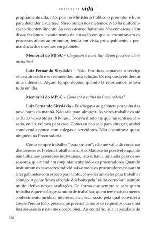 250
H I S T Ó R I A S D E vida
propriamente dita, não, pois no Ministério Público o promotor é livre
para defender a sua tese. Nisso nunca nos metemos. Não há uniformi-
zação de entendimento. Às vezes aconselhávamos. Nas comarcas, além
disso, fazíamos levantamento da situação em que se encontravam os
processos afetos ao promotor, tendo em vista, principalmente, a per-
manência dos mesmos em gabinete.
Memorial do MPSC – Chegaram a constituir algum processo admi-
nistrativo?
Luiz Fernando Sirydakis – Não. Em duas comarcas o serviço
estava atrasado e se recomendou uma solução. Os responsáveis deram
uma intensiva. Algum tempo depois, quando lá retornamos, estava
tudo em dia.
Memorial do MPSC – Como era a rotina na Procuradoria?
Luiz Fernando Sirydakis – Eu chegava ao gabinete por volta das
nove horas da manhã. Não saía para almoçar. Às vezes trabalhava até
as 20, às vezes até as 18 horas... Tocava direto até que me sentisse can-
sado, então, voltava para casa. Como eu não saía para almoçar, acabei
convivendo pouco com colegas e servidores. Não encontrava quase
ninguém na Procuradoria.
Como sempre trabalhei “para ontem”, não me valia do concurso
dos assessores. Preferia trabalhar sozinho. Mas isso foi possível enquanto
não tínhamos assessores individuais, isto é, havia uma sala para os as-
sessores, que atendiam conjuntamente todos os procuradores. Quando
instituíram os assessores individuais e todos os procuradores passaram
a ter gabinetes com espaço para tanto, convidei um deles para trabalhar
comigo. A gente ficava sabendo dos bons pela “rádio-corredor”, sempre
muito efetiva nessas avaliações. De forma que sempre se sabe quem
trabalha e quem não gosta muito de trabalhar, quem tem mais ou menos
conhecimento jurídico, interesse, etc., etc., razão pela qual convidei a
Gisele Pereira João, pessoa que preenchia todos os requisitos para uma
boa assessoria e não me decepcionei. Ao contrário, sua capacidade de
 