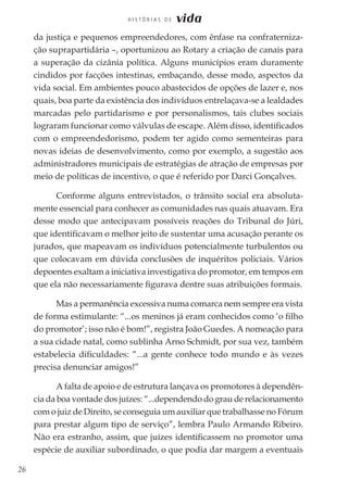 26
H I S T Ó R I A S D E vida
da justiça e pequenos empreendedores, com ênfase na confraterniza-
ção suprapartidária –, oportunizou ao Rotary a criação de canais para
a superação da cizânia política. Alguns municípios eram duramente
cindidos por facções intestinas, embaçando, desse modo, aspectos da
vida social. Em ambientes pouco abastecidos de opções de lazer e, nos
quais, boa parte da existência dos indivíduos entrelaçava-se a lealdades
marcadas pelo partidarismo e por personalismos, tais clubes sociais
lograram funcionar como válvulas de escape. Além disso, identificados
com o empreendedorismo, podem ter agido como sementeiras para
novas ideias de desenvolvimento, como por exemplo, a sugestão aos
administradores municipais de estratégias de atração de empresas por
meio de políticas de incentivo, o que é referido por Darci Gonçalves.
Conforme alguns entrevistados, o trânsito social era absoluta-
mente essencial para conhecer as comunidades nas quais atuavam. Era
desse modo que antecipavam possíveis reações do Tribunal do Júri,
que identificavam o melhor jeito de sustentar uma acusação perante os
jurados, que mapeavam os indivíduos potencialmente turbulentos ou
que colocavam em dúvida conclusões de inquéritos policiais. Vários
depoentes exaltam a iniciativa investigativa do promotor, em tempos em
que ela não necessariamente figurava dentre suas atribuições formais.
Mas a permanência excessiva numa comarca nem sempre era vista
de forma estimulante: “...os meninos já eram conhecidos como ‘o filho
do promotor’; isso não é bom!”, registra João Guedes. A nomeação para
a sua cidade natal, como sublinha Arno Schmidt, por sua vez, também
estabelecia dificuldades: “...a gente conhece todo mundo e às vezes
precisa denunciar amigos!”
A falta de apoio e de estrutura lançava os promotores à dependên-
cia da boa vontade dos juízes: “...dependendo do grau de relacionamento
com o juiz de Direito, se conseguia um auxiliar que trabalhasse no Fórum
para prestar algum tipo de serviço”, lembra Paulo Armando Ribeiro.
Não era estranho, assim, que juízes identificassem no promotor uma
espécie de auxiliar subordinado, o que podia dar margem a eventuais
 