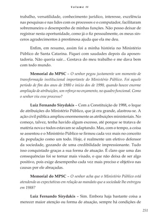 251
V o l u m e I I
trabalho, versatilidade, conhecimento jurídico, interesse, excelência
nas pesquisas e nas lides com os processos e o computador, facilitaram
sobremaneira o desempenho de minhas funções. Não posso deixar de
registrar nesta oportunidade, como já o fiz pessoalmente, os meus sin-
ceros agradecimentos à prestimosa ajuda que ela me deu.
Enfim, em resumo, assim foi a minha história no Ministério
Público de Santa Catarina. Fiquei com saudades depois da aposen-
tadoria. Não queria sair... Gostava do meu trabalho e me dava bem
com todo mundo.
Memorial do MPSC – O senhor pegou justamente um momento de
transformação institucional importante do Ministério Público. Foi aquele
período de fim dos anos de 1980 e início dos de 1990, quando houve enorme
ampliação de atribuições, um reforço no orçamento, no quadro funcional. Como
o senhor viu esse processo?
Luiz Fernando Sirydakis – Com a Constituição de 1988, o leque
de atribuições do Ministério Público, que já era grande, alastrou-se. A
ação civil pública ampliou enormemente as atribuições ministeriais. No
começo, talvez, tenha havido algum excesso, até porque se tratava de
matéria nova e todos estavam se adaptando. Mas, com o tempo, a coisa
se assentou e o Ministério Público se firmou cada vez mais no conceito
da população como um todo. Hoje, é realmente um efetivo defensor
da sociedade, gozando de uma credibilidade impressionante. Tudo
isso conquistado graças a sua forma de atuação. É claro que uma das
consequências foi se tornar mais visado, o que não deixa de ser algo
positivo, pois exige desempenho cada vez mais preciso e objetivo nas
causas por ele abraçadas.
Memorial do MPSC – O senhor acha que o Ministério Público está
atendendo as expectativas em relação ao mandato que a sociedade lhe entregou
em 1988?
Luiz Fernando Sirydakis – Sim. Embora haja bastante coisa a
merecer maior atenção ou forma de atuação, sempre há condições de
 