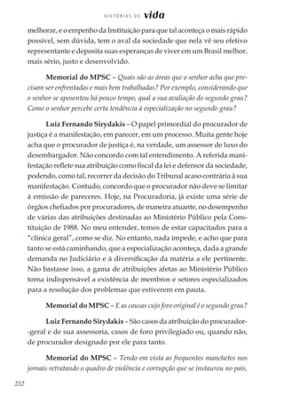 252
H I S T Ó R I A S D E vida
melhorar, e o empenho da Instituição para que tal aconteça o mais rápido
possível, sem dúvida, tem o aval da sociedade que nela vê seu efetivo
representante e deposita suas esperanças de viver em um Brasil melhor,
mais sério, justo e desenvolvido.
Memorial do MPSC – Quais são as áreas que o senhor acha que pre-
cisam ser enfrentadas e mais bem trabalhadas? Por exemplo, considerando que
o senhor se aposentou há pouco tempo, qual a sua avaliação do segundo grau?
Como o senhor percebe certa tendência à especialização no segundo grau?
Luiz Fernando Sirydakis – O papel primordial do procurador de
justiça é a manifestação, em parecer, em um processo. Muita gente hoje
acha que o procurador de justiça é, na verdade, um assessor de luxo do
desembargador. Não concordo com tal entendimento. A referida mani-
festação reflete sua atribuição como fiscal da lei e defensor da sociedade,
podendo, como tal, recorrer da decisão do Tribunal acaso contrária à sua
manifestação. Contudo, concordo que o procurador não deve se limitar
à emissão de pareceres. Hoje, na Procuradoria, já existe uma série de
órgãos chefiados por procuradores, de maneira atuante, no desempenho
de várias das atribuições destinadas ao Ministério Público pela Cons-
tituição de 1988. No meu entender, temos de estar capacitados para a
“clínica geral”, como se diz. No entanto, nada impede, e acho que para
tanto se está caminhando, que a especialização aconteça, dada a grande
demanda no Judiciário e à diversificação da matéria a ele pertinente.
Não bastasse isso, a gama de atribuições afetas ao Ministério Público
torna indispensável a existência de membros e setores especializados
para a resolução dos problemas que estiverem em pauta.
Memorial do MPSC – E as causas cujo foro original é o segundo grau?
Luiz Fernando Sirydakis – São casos da atribuição do procurador-
-geral e de sua assessoria, casos de foro privilegiado ou, quando não,
de procurador designado por ele para tanto.
Memorial do MPSC – Tendo em vista as frequentes manchetes nos
jornais retratando o quadro de violência e corrupção que se instaurou no país,
 