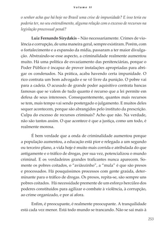 253
V o l u m e I I
o senhor acha que há hoje no Brasil uma crise de impunidade? E isso teria ou
poderia ter, no seu entendimento, alguma relação com o excesso de recursos na
legislação processual penal?
Luiz Fernando Sirydakis – Não necessariamente. Crimes de vio-
lência e corrupção, de uma maneira geral, sempre existiram. Porém, com
o fortalecimento e a expansão da mídia, passaram a ter maior divulga-
ção. Abstraindo-se esse aspecto, a criminalidade realmente aumentou
muito. Há uma política de esvaziamento das penitenciárias, porque o
Poder Público é incapaz de prover instalações apropriadas para abri-
gar os condenados. Na prática, acaba havendo certa impunidade. O
rico contrata um bom advogado e se vê livre da punição. O pobre vai
para a cadeia. O acusado de grande poder aquisitivo contrata bancas
famosas que se valem de tudo quanto é recurso que a lei permite em
defesa de seus interesses. Consequentemente, quantos mais recursos
se tem, mais tempo vai sendo postergado o julgamento. E muitos deles
sequer acontecem, porque são abrangidos pelo instituto da prescrição.
Culpa do excesso de recursos criminais? Acho que não. Na verdade,
não são tantos assim. O que acontece é que a justiça, como um todo, é
realmente morosa.
É bem verdade que a onda de criminalidade aumentou porque
a população aumentou, a educação está pior e relegada a um segundo
ou terceiro plano, a vida hoje é muito mais corrida e atribulada do que
antigamente e o tráfico de drogas, por sua vez, potencializou o mundo
criminal. E os verdadeiros grandes traficantes nunca aparecem. So-
mente os pobres coitados, o “aviãozinho”, a “mula” é que são presos
e processados. Há pouquíssimos processos com gente graúda, deter-
minante para o tráfico de drogas. Os presos, repita-se, são sempre uns
pobres coitados. Há necessidade premente de um esforço hercúleo dos
poderes constituídos para agilizar o combate à violência, à corrupção,
ao crime organizado, e por aí afora.
Enfim, é preocupante, é realmente preocupante. A tranquilidade
está cada vez menor. Está todo mundo se trancando. Não se sai mais à
 