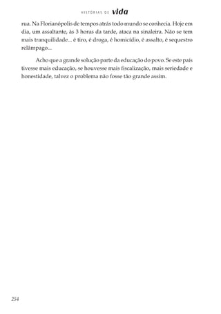 254
H I S T Ó R I A S D E vida
rua. Na Florianópolis de tempos atrás todo mundo se conhecia. Hoje em
dia, um assaltante, às 3 horas da tarde, ataca na sinaleira. Não se tem
mais tranquilidade... é tiro, é droga, é homicídio, é assalto, é sequestro
relâmpago...
Acho que a grande solução parte da educação do povo. Se este país
tivesse mais educação, se houvesse mais fiscalização, mais seriedade e
honestidade, talvez o problema não fosse tão grande assim.
 