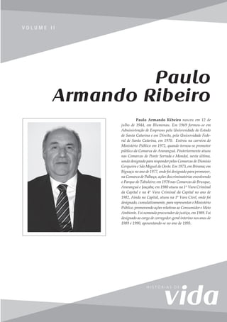 255
V o l u m e I I
V O L U M E I I
Paulo Armando Ribeiro nasceu em 12 de
julho de 1944, em Blumenau. Em 1969 formou-se em
Administração de Empresas pela Universidade do Estado
de Santa Catarina e em Direito, pela Universidade Fede-
ral de Santa Catarina, em 1970. Entrou na carreira do
Ministério Público em 1972, quando tornou-se promotor
público da Comarca de Araranguá. Posteriormente atuou
nas Comarcas de Ponte Serrada e Mondaí, nesta última,
sendo designado para responder pelas Comarcas de Dionísio
Cerqueira e São Miguel do Oeste. Em 1973, em Ibirama; em
Biguaçu no ano de 1977, onde foi designado para promover,
na Comarca de Palhoça, ações descriminatórias envolvendo
o Parque do Tabuleiro; em 1978 nas Comarcas de Brusque,
Araranguá e Joaçaba; em 1980 atuou na 1ª Vara Criminal
da Capital e na 4ª Vara Criminal da Capital no ano de
1982, Ainda na Capital, atuou na 1ª Vara Cível, onde foi
designado, cumulativamente, para representar o Ministério
Público, promovendo ações relativas ao Consumidor e Meio
Ambiente. Foi nomeado procurador de justiça, em 1989. Foi
designado ao cargo de corregedor-geral interino nos anos de
1989 e 1990, aposentando-se no ano de 1993.
Paulo
Armando Ribeiro
 