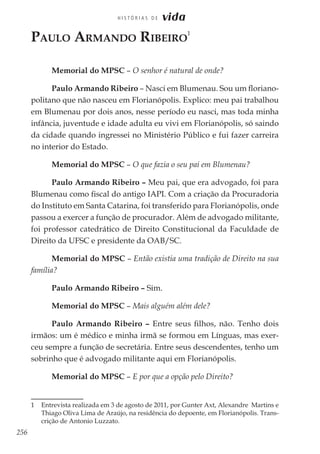 256
H I S T Ó R I A S D E vida
Paulo Armando Ribeiro
1
Memorial do MPSC – O senhor é natural de onde?
Paulo Armando Ribeiro – Nasci em Blumenau. Sou um floriano-
politano que não nasceu em Florianópolis. Explico: meu pai trabalhou
em Blumenau por dois anos, nesse período eu nasci, mas toda minha
infância, juventude e idade adulta eu vivi em Florianópolis, só saindo
da cidade quando ingressei no Ministério Público e fui fazer carreira
no interior do Estado.
Memorial do MPSC – O que fazia o seu pai em Blumenau?
Paulo Armando Ribeiro – Meu pai, que era advogado, foi para
Blumenau como fiscal do antigo IAPI. Com a criação da Procuradoria
do Instituto em Santa Catarina, foi transferido para Florianópolis, onde
passou a exercer a função de procurador. Além de advogado militante,
foi professor catedrático de Direito Constitucional da Faculdade de
Direito da UFSC e presidente da OAB/SC.
Memorial do MPSC – Então existia uma tradição de Direito na sua
família?
Paulo Armando Ribeiro – Sim.
Memorial do MPSC – Mais alguém além dele?
Paulo Armando Ribeiro – Entre seus filhos, não. Tenho dois
irmãos: um é médico e minha irmã se formou em Línguas, mas exer-
ceu sempre a função de secretária. Entre seus descendentes, tenho um
sobrinho que é advogado militante aqui em Florianópolis.
Memorial do MPSC – E por que a opção pelo Direito?
1	 Entrevista realizada em 3 de agosto de 2011, por Gunter Axt, Alexandre Martins e
Thiago Oliva Lima de Araújo, na residência do depoente, em Florianópolis. Trans-
crição de Antonio Luzzato.
 