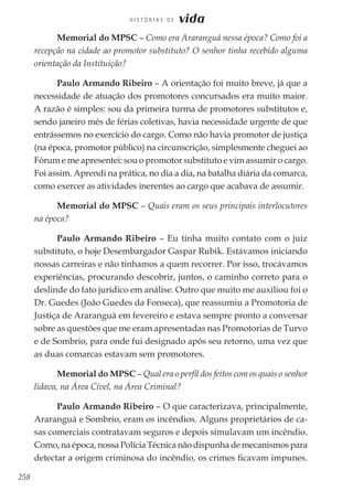 258
H I S T Ó R I A S D E vida
Memorial do MPSC – Como era Araranguá nessa época? Como foi a
recepção na cidade ao promotor substituto? O senhor tinha recebido alguma
orientação da Instituição?
Paulo Armando Ribeiro – A orientação foi muito breve, já que a
necessidade de atuação dos promotores concursados era muito maior.
A razão é simples: sou da primeira turma de promotores substitutos e,
sendo janeiro mês de férias coletivas, havia necessidade urgente de que
entrássemos no exercício do cargo. Como não havia promotor de justiça
(na época, promotor público) na circunscrição, simplesmente cheguei ao
Fórum e me apresentei: sou o promotor substituto e vim assumir o cargo.
Foi assim. Aprendi na prática, no dia a dia, na batalha diária da comarca,
como exercer as atividades inerentes ao cargo que acabava de assumir.
Memorial do MPSC – Quais eram os seus principais interlocutores
na época?
Paulo Armando Ribeiro – Eu tinha muito contato com o juiz
substituto, o hoje Desembargador Gaspar Rubik. Estávamos iniciando
nossas carreiras e não tínhamos a quem recorrer. Por isso, trocávamos
experiências, procurando descobrir, juntos, o caminho correto para o
deslinde do fato jurídico em análise. Outro que muito me auxiliou foi o
Dr. Guedes (João Guedes da Fonseca), que reassumiu a Promotoria de
Justiça de Araranguá em fevereiro e estava sempre pronto a conversar
sobre as questões que me eram apresentadas nas Promotorias de Turvo
e de Sombrio, para onde fui designado após seu retorno, uma vez que
as duas comarcas estavam sem promotores.
Memorial do MPSC – Qual era o perfil dos feitos com os quais o senhor
lidava, na Área Cível, na Área Criminal?
Paulo Armando Ribeiro – O que caracterizava, principalmente,
Araranguá e Sombrio, eram os incêndios. Alguns proprietários de ca-
sas comerciais contratavam seguros e depois simulavam um incêndio.
Como, na época, nossa Polícia Técnica não dispunha de mecanismos para
detectar a origem criminosa do incêndio, os crimes ficavam impunes.
 