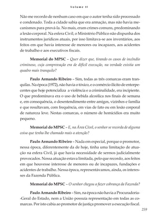 259
V o l u m e I I
Não me recordo de nenhum caso em que o autor tenha sido processado
e condenado. Toda a cidade sabia que era armação, mas não havia me-
canismos para prová-la. No mais, eram crimes comuns, predominando
a lesão corporal. Na esfera Civil, o Ministério Público não dispunha dos
instrumentos jurídicos atuais, por isso limitava-se aos inventários, aos
feitos em que havia interesse de menores ou incapazes, aos acidentes
de trabalho e aos executivos fiscais.
Memorial do MPSC – Quer dizer que, tirando os casos de incêndio
criminoso, cuja comprovação era de difícil execução, na verdade existia um
quadro mais tranquilo?
Paulo Armando Ribeiro – Sim, todas as três comarcas eram tran-
quilas. Na época (1972), não havia o tóxico, e o comércio ilícito de entorpe-
centes que hoje potencializa a violência e a criminalidade, era incipiente.
O que predominava era o uso de bebida alcoólica nos finais de semana
e, em consequência, o desentendimento entre amigos, vizinhos e família
e que resultavam, com frequência, em vias de fato ou em lesão corporal
de natureza leve. Nestas comarcas, o número de homicídios era muito
pequeno.
Memorial do MPSC – E, na Área Cível, o senhor se recorda de alguma
coisa que tenha lhe chamado mais a atenção?
Paulo Armando Ribeiro – Nada em especial, porque o promotor,
nessa época, diferentemente da de hoje, tinha uma limitação de atua-
ção na esfera Civil, já que havia necessidade de sermos judicialmente
provocados. Nossa atuação estava limitada, pelo que recordo, aos feitos
em que houvesse interesse de menores ou de incapazes, fundações e
acidentes de trabalho. Nessa época, representávamos, ainda, os interes-
ses da Fazenda Pública.
Memorial do MPSC – O senhor chegou a fazer cobrança da Fazenda?
Paulo Armando Ribeiro – Sim, na época não havia a Procuradoria-
-Geral do Estado, nem a União possuía representação em todas as co-
marcas. Por isto cabia ao promotor de justiça promover a execução fiscal.
 
