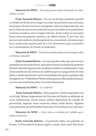 260
H I S T Ó R I A S D E vida
Memorial do MPSC – Esta ação gerava muita reclamação na comu-
nidade, ou não?
Paulo Armando Ribeiro – No caso de dívidas estaduais, quando
a certidão de dívida ativa chegava às mãos do promotor para execução,
era porque o Exator não havia conseguido cobrá-la amigavelmente, seja
por se tratar de pessoa desconhecida ou por inexistência de patrimônio.
O mesmo acontecia com os órgãos federais. Assim sendo, as execuções
fiscais eram em pequeno número e de difícil solução. E, por isso, não
provocavam nenhum constrangimento na comunidade. mesmo porque
havia muito mais respeito pela lei e a lei determinava que o promotor
era o representante do Estado no Judiciário.
Memorial do MPSC – O promotor ganhava alguma percentagem sobre
a cobrança realizada?
Paulo Armando Ribeiro – Eu nunca ganhei nada, quer por serviços
prestadosnasexecuçõesfiscais,querpeloexercíciodafunçãodepromotor
eleitoral. Quando ingressei não recebíamos diárias ou substituições. Cada
deslocamento em decorrência de audiência gerava o pagamento de meia
diária, o deslocamento por outras necessidades não gerava qualquer tipo
de pagamento. O Ministério Público tinha grandes dificuldades financei-
ras. Era uma instituição pobre em termos financeiros.
Memorial do MPSC – E os salários?
Paulo Armando Ribeiro – Bem pequenos. Nada comparado com
os de hoje. Sempre dependemos do Governo do Estado na definição de
nossa remuneração. Assim, nossos salários dependiam da vontade do
governador, algumas vezes razoáveis, outras, muito baixos. Algumas
vezespassamospordificuldadesfinanceiras.Foiassimporunsvinteanos.
Memorial do MPSC – Como eram as condições de trabalho que o
senhor encontrou?
Paulo Armando Ribeiro – O promotor tinha um gabinete no
Fórum. A Procuradoria fornecia papel e caneta, mais nada Não havia
 