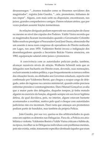 27
V o l u m e I I
desassossegos: “...éramos tratados como se fôssemos servidores dos
magistrados”, registra João Guedes, “...nós, promotores, tínhamos de
nos impor”. Alguns, com mais sorte ou disposição, encontraram, nos
juízes, grandes companheiros e amigos. Outros relatam atritos, que por
vezes podiam assumir feições tormentosas.
As relações desiguais podiam repercutir nas associações de classe
ou mesmo ao nível das cúpulas dos Poderes. Valdir Vieira recorda que
os magistrados ficaram incomodados quando o Governador Colombo
Salles resolveu prestigiar o Procurador-Geral José Daura, oferecendo-lhe
um assento à mesa num congresso de operadores do Direito realizado
em Lages, nos anos 1970. Valdemiro Borini invoca a indignação dos
desembargadores quando o Secretário Bulcão Vianna anunciou, em
1982, equiparação salarial entre juízes e promotores.
A convivência com as autoridades policiais podia, também,
alcançar razoáveis níveis de atrição. Walberto Schmidt nota que os
delegados nem bacharéis em Direito eram, devendo, suas nomeações,
exclusivamente à ordem política, o que frequentemente os tornava reféns
das situações locais, ou alinhados aos Governos estaduais, aspecto este
confirmado por Valdemiro Borini, que chegou a ocupar cargo de dele-
gado, antes do ingresso na carreira ministerial, quando então precisou
enfrentar pressões e constrangimentos. Darci Manoel Gonçalves avalia
que a maior parte dos delegados, daqueles tempos, já tinha matado
alguém no exercício da função, alegando sempre em seu favor legítima
defesa, da qual duvidava, pois, no interior, alguns estavam bastante
acostumados a exorbitar, motivo pelo qual o choque com autoridades
judiciárias não era incomum. Darci nota que ameaças aos promotores
podiam partir de bandidos, mas também da própria Polícia.
João Guedes, por sua vez, queixa-se das arbitrariedades às quais
estavam sujeitos os detentos nas Delegacias. Para ele, a Polícia era atra-
biliária e violenta. Valdemiro Borini e Valdir Vieira criticam o hábito de,
na época, recolher-se às Delegacias indivíduos com problemas mentais,
pois não existia, então, tratamento específico destinado àqueles que eram
 