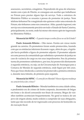 261
V o l u m e I I
assessores, secretários, estagiários. Dependendo do grau de relaciona-
mento com o juiz de Direito, se conseguia um auxiliar que trabalhasse
no Fórum para prestar algum tipo de serviço. Toda a estrutura do
Ministério Público se resumia à pessoa do promotor de justiça. Nem
telefone tínhamos! Se o magistrado não quisesse ceder uma extensão do
Fórum, não tínhamos como nos comunicar. Aliás, quando ingressei, este
serviço era extremamente precário em todo o Estado de Santa Catarina,
principalmente, no oeste, onde fui morar oito meses após ter ingressado
no Ministério Público.
Memorial do MPSC – E quanto tempo o senhor ficou no sul do Estado?
Paulo Armando Ribeiro – Oito meses. Existia um vácuo muito
grande na carreira. Os promotores foram sendo promovidos, fazendo
com que as entrâncias inferiores ficassem vagas, além do que, a legisla-
ção havia proibido a figura do promotor adjunto. O promotor adjunto
era uma pessoa da comunidade que substituía o promotor de justiça no
caso de vacância do cargo ou nos seus impedimentos. Sou da primeira
turma de promotores substitutos e, por isso, fui promovido diretamente
à segunda entrância, ou seja, saí da Circunscrição de Araranguá para a
Comarca de Mondaí de segunda entrância, onde fiquei por três anos.
Para que fosse obedecida a carreira fui promovido a primeira entrância
e, durante meu trânsito, de primeira para segunda.
Memorial do MPSC – E como foi em Mondaí? Houve alguma mudança
na característica dos crimes?
Paulo Armando Ribeiro – Mondaí também era uma cidade calma,
o predomínio era de crimes de lesões corporais, decorrentes de brigas
em festas e do álcool consumido nos finais de semana. Brigas de vizi-
nhos também aconteciam frequentemente. No geral se tratava de um
povo de origem alemã, muito ordeiro e cumpridor de suas obrigações,
tanto que não recordo de ter ingressado com processo de homicídio ou
de execução fiscal.
 