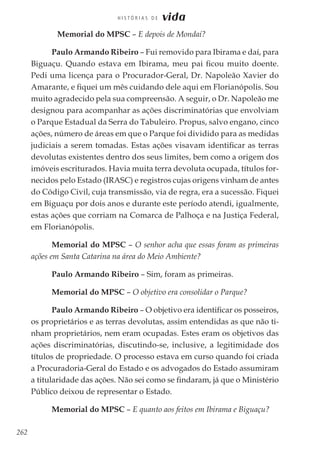 262
H I S T Ó R I A S D E vida
	 Memorial do MPSC – E depois de Mondaí?
Paulo Armando Ribeiro – Fui removido para Ibirama e daí, para
Biguaçu. Quando estava em Ibirama, meu pai ficou muito doente.
Pedi uma licença para o Procurador-Geral, Dr. Napoleão Xavier do
Amarante, e fiquei um mês cuidando dele aqui em Florianópolis. Sou
muito agradecido pela sua compreensão. A seguir, o Dr. Napoleão me
designou para acompanhar as ações discriminatórias que envolviam
o Parque Estadual da Serra do Tabuleiro. Propus, salvo engano, cinco
ações, número de áreas em que o Parque foi dividido para as medidas
judiciais a serem tomadas. Estas ações visavam identificar as terras
devolutas existentes dentro dos seus limites, bem como a origem dos
imóveis escriturados. Havia muita terra devoluta ocupada, títulos for-
necidos pelo Estado (IRASC) e registros cujas origens vinham de antes
do Código Civil, cuja transmissão, via de regra, era a sucessão. Fiquei
em Biguaçu por dois anos e durante este período atendi, igualmente,
estas ações que corriam na Comarca de Palhoça e na Justiça Federal,
em Florianópolis.
Memorial do MPSC – O senhor acha que essas foram as primeiras
ações em Santa Catarina na área do Meio Ambiente?
Paulo Armando Ribeiro – Sim, foram as primeiras.
Memorial do MPSC – O objetivo era consolidar o Parque?
Paulo Armando Ribeiro – O objetivo era identificar os posseiros,
os proprietários e as terras devolutas, assim entendidas as que não ti-
nham proprietários, nem eram ocupadas. Estes eram os objetivos das
ações discriminatórias, discutindo-se, inclusive, a legitimidade dos
títulos de propriedade. O processo estava em curso quando foi criada
a Procuradoria-Geral do Estado e os advogados do Estado assumiram
a titularidade das ações. Não sei como se findaram, já que o Ministério
Público deixou de representar o Estado.
Memorial do MPSC – E quanto aos feitos em Ibirama e Biguaçu?
 