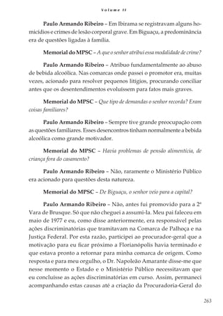 263
V o l u m e I I
Paulo Armando Ribeiro – Em Ibirama se registravam alguns ho-
micídios e crimes de lesão corporal grave. Em Biguaçu, a predominância
era de questões ligadas à família.
Memorial do MPSC – A que o senhor atribui essa modalidade de crime?
Paulo Armando Ribeiro – Atribuo fundamentalmente ao abuso
de bebida alcoólica. Nas comarcas onde passei o promotor era, muitas
vezes, acionado para resolver pequenos litígios, procurando conciliar
antes que os desentendimentos evoluíssem para fatos mais graves.
Memorial do MPSC – Que tipo de demandas o senhor recorda? Eram
coisas familiares?
Paulo Armando Ribeiro – Sempre tive grande preocupação com
as questões familiares. Esses desencontros tinham normalmente a bebida
alcoólica como grande motivador.
Memorial do MPSC – Havia problemas de pensão alimentícia, de
criança fora do casamento?
Paulo Armando Ribeiro – Não, raramente o Ministério Público
era acionado para questões desta natureza.
Memorial do MPSC – De Biguaçu, o senhor veio para a capital?
Paulo Armando Ribeiro – Não, antes fui promovido para a 2ª
Vara de Brusque. Só que não cheguei a assumi-la. Meu pai faleceu em
maio de 1977 e eu, como disse anteriormente, era responsável pelas
ações discriminatórias que tramitavam na Comarca de Palhoça e na
Justiça Federal. Por esta razão, participei ao procurador-geral que a
motivação para eu ficar próximo a Florianópolis havia terminado e
que estava pronto a retornar para minha comarca de origem. Como
resposta e para meu orgulho, o Dr. Napoleão Amarante disse-me que
nesse momento o Estado e o Ministério Público necessitavam que
eu concluísse as ações discriminatórias em curso. Assim, permaneci
acompanhando estas causas até a criação da Procuradoria-Geral do
 