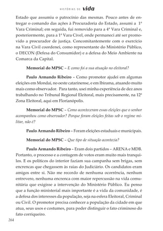 264
H I S T Ó R I A S D E vida
Estado que assumiu o patrocínio das mesmas. Pouco antes de en-
tregar o comando das ações à Procuradoria do Estado, assumi a 1ª
Vara Criminal; em seguida, fui removido para a 4ª Vara Criminal e,
posteriormente, para a 1ª Vara Cível, onde permaneci até ser promo-
vido a procurador de justiça. Concomitantemente com o exercício
na Vara Civil coordenei, como representante do Ministério Público,
o DECON (Defesa do Consumidor) e a defesa do Meio Ambiente na
Comarca da Capital.
Memorial do MPSC – E como foi a sua atuação no eleitoral?
Paulo Armando Ribeiro – Como promotor ajudei em algumas
eleições em Mondaí, no oeste catarinense, e em Ibirama, atuando muito
mais como observador. Para tanto, usei minha experiência de dez anos
trabalhando no Tribunal Regional Eleitoral, mais precisamente, na 12ª
Zona Eleitoral, aqui em Florianópolis.
Memorial do MPSC – Como aconteceram essas eleições que o senhor
acompanhou como observador? Porque foram eleições feitas sob o regime mi-
litar, não é?
Paulo Armando Ribeiro – Foram eleições estaduais e municipais.
Memorial do MPSC – Que tipo de situação acontecia?
Paulo Armando Ribeiro – Eram dois partidos – ARENA e MDB.
Portanto, o processo e a contagem de votos eram muito mais tranqui-
los. E os políticos do interior faziam sua campanha sem brigas, sem
encrencas que chegassem às raias do Judiciário. Os candidatos eram
amigos entre si. Não me recordo de nenhuma ocorrência, nenhum
entrevero, nenhuma encrenca com maior repercussão na vida comu-
nitária que exigisse a intervenção do Ministério Público. Eu penso
que a função ministerial mais importante é a vida da comunidade, é
a defesa dos interesses da população, seja na esfera Eleitoral, Criminal
ou Civil. O promotor precisa conhecer a população da cidade em que
atua, seus usos e costumes, para poder distinguir o fato criminoso do
fato corriqueiro.
 
