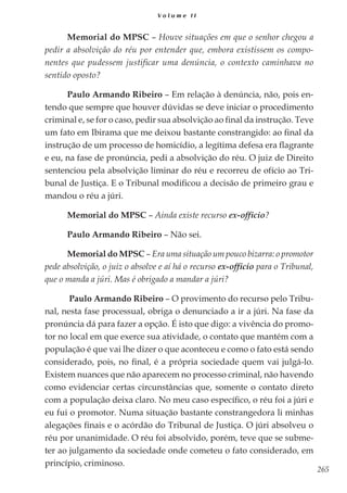 265
V o l u m e I I
Memorial do MPSC – Houve situações em que o senhor chegou a
pedir a absolvição do réu por entender que, embora existissem os compo-
nentes que pudessem justificar uma denúncia, o contexto caminhava no
sentido oposto?
Paulo Armando Ribeiro – Em relação à denúncia, não, pois en-
tendo que sempre que houver dúvidas se deve iniciar o procedimento
criminal e, se for o caso, pedir sua absolvição ao final da instrução. Teve
um fato em Ibirama que me deixou bastante constrangido: ao final da
instrução de um processo de homicídio, a legítima defesa era flagrante
e eu, na fase de pronúncia, pedi a absolvição do réu. O juiz de Direito
sentenciou pela absolvição liminar do réu e recorreu de ofício ao Tri-
bunal de Justiça. E o Tribunal modificou a decisão de primeiro grau e
mandou o réu a júri.
Memorial do MPSC – Ainda existe recurso ex-officio?
Paulo Armando Ribeiro – Não sei.
Memorial do MPSC – Era uma situação um pouco bizarra: o promotor
pede absolvição, o juiz o absolve e aí há o recurso ex-officio para o Tribunal,
que o manda a júri. Mas é obrigado a mandar a júri?
Paulo Armando Ribeiro – O provimento do recurso pelo Tribu-
nal, nesta fase processual, obriga o denunciado a ir a júri. Na fase da
pronúncia dá para fazer a opção. É isto que digo: a vivência do promo-
tor no local em que exerce sua atividade, o contato que mantém com a
população é que vai lhe dizer o que aconteceu e como o fato está sendo
considerado, pois, no final, é a própria sociedade quem vai julgá-lo.
Existem nuances que não aparecem no processo criminal, não havendo
como evidenciar certas circunstâncias que, somente o contato direto
com a população deixa claro. No meu caso específico, o réu foi a júri e
eu fui o promotor. Numa situação bastante constrangedora li minhas
alegações finais e o acórdão do Tribunal de Justiça. O júri absolveu o
réu por unanimidade. O réu foi absolvido, porém, teve que se subme-
ter ao julgamento da sociedade onde cometeu o fato considerado, em
princípio, criminoso.
 