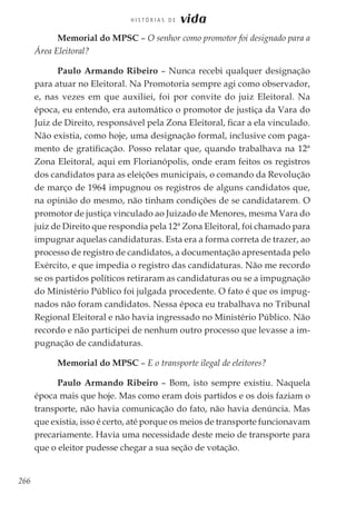 266
H I S T Ó R I A S D E vida
Memorial do MPSC – O senhor como promotor foi designado para a
Área Eleitoral?
Paulo Armando Ribeiro – Nunca recebi qualquer designação
para atuar no Eleitoral. Na Promotoria sempre agi como observador,
e, nas vezes em que auxiliei, foi por convite do juiz Eleitoral. Na
época, eu entendo, era automático o promotor de justiça da Vara do
Juiz de Direito, responsável pela Zona Eleitoral, ficar a ela vinculado.
Não existia, como hoje, uma designação formal, inclusive com paga-
mento de gratificação. Posso relatar que, quando trabalhava na 12ª
Zona Eleitoral, aqui em Florianópolis, onde eram feitos os registros
dos candidatos para as eleições municipais, o comando da Revolução
de março de 1964 impugnou os registros de alguns candidatos que,
na opinião do mesmo, não tinham condições de se candidatarem. O
promotor de justiça vinculado ao Juizado de Menores, mesma Vara do
juiz de Direito que respondia pela 12ª Zona Eleitoral, foi chamado para
impugnar aquelas candidaturas. Esta era a forma correta de trazer, ao
processo de registro de candidatos, a documentação apresentada pelo
Exército, e que impedia o registro das candidaturas. Não me recordo
se os partidos políticos retiraram as candidaturas ou se a impugnação
do Ministério Público foi julgada procedente. O fato é que os impug-
nados não foram candidatos. Nessa época eu trabalhava no Tribunal
Regional Eleitoral e não havia ingressado no Ministério Público. Não
recordo e não participei de nenhum outro processo que levasse a im-
pugnação de candidaturas.
Memorial do MPSC – E o transporte ilegal de eleitores?
Paulo Armando Ribeiro – Bom, isto sempre existiu. Naquela
época mais que hoje. Mas como eram dois partidos e os dois faziam o
transporte, não havia comunicação do fato, não havia denúncia. Mas
que existia, isso é certo, até porque os meios de transporte funcionavam
precariamente. Havia uma necessidade deste meio de transporte para
que o eleitor pudesse chegar a sua seção de votação.
 