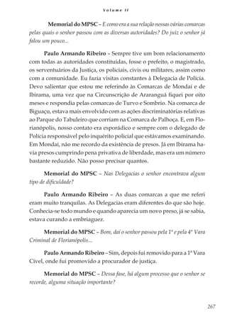 267
V o l u m e I I
	 Memorial do MPSC – E como era a sua relação nessas várias comarcas
pelas quais o senhor passou com as diversas autoridades? Do juiz o senhor já
falou um pouco...
Paulo Armando Ribeiro – Sempre tive um bom relacionamento
com todas as autoridades constituídas, fosse o prefeito, o magistrado,
os serventuários da Justiça, os policiais, civis ou militares, assim como
com a comunidade. Eu fazia visitas constantes à Delegacia de Polícia.
Devo salientar que estou me referindo às Comarcas de Mondaí e de
Ibirama, uma vez que na Circunscrição de Araranguá fiquei por oito
meses e respondia pelas comarcas de Turvo e Sombrio. Na comarca de
Biguaçu, estava mais envolvido com as ações discriminatórias relativas
ao Parque do Tabuleiro que corriam na Comarca de Palhoça. E, em Flo-
rianópolis, nosso contato era esporádico e sempre com o delegado de
Polícia responsável pelo inquérito policial que estávamos examinando.
Em Mondaí, não me recordo da existência de presos. Já em Ibirama ha-
via presos cumprindo pena privativa de liberdade, mas era um número
bastante reduzido. Não posso precisar quantos.
Memorial do MPSC – Nas Delegacias o senhor encontrava algum
tipo de dificuldade?
Paulo Armando Ribeiro – As duas comarcas a que me referi
eram muito tranquilas. As Delegacias eram diferentes do que são hoje.
Conhecia-se todo mundo e quando aparecia um novo preso, já se sabia,
estava curando a embriaguez.
Memorial do MPSC – Bom, daí o senhor passou pela 1ª e pela 4ª Vara
Criminal de Florianópolis...
Paulo Armando Ribeiro – Sim, depois fui removido para a 1ª Vara
Cível, onde fui promovido a procurador de justiça.
Memorial do MPSC – Dessa fase, há algum processo que o senhor se
recorde, alguma situação importante?
 