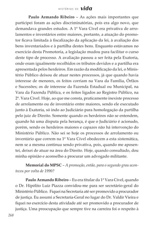 268
H I S T Ó R I A S D E vida
	 Paulo Armando Ribeiro – As ações mais importantes que
participei foram as ações discriminatórias, pois era algo novo, que
demandava grandes estudos. A 1ª Vara Cível era privativa de arro-
lamentos e inventários entre maiores, portanto, a atuação do promo-
tor ficava limitada à fiscalização da aplicação da lei, à avaliação dos
bens inventariados e à partilha destes bens. Enquanto estávamos no
exercício desta Promotoria, a legislação mudou para facilitar o curso
deste tipo de processo. A avaliação passou a ser feita pela Exatoria,
onde eram igualmente recolhidos os tributos devidos e a partilha era
apresentada pelos herdeiros. Em razão da modificação da lei, o Minis-
tério Público deixou de atuar nestes processos, já que quando havia
interesse de menores, os feitos corriam na Vara da Família, Órfãos
e Sucessões; os de interesse da Fazenda Estadual ou Municipal, na
Vara da Fazenda Pública, e os feitos ligados ao Registro Público, na
2ª. Vara Cível. Hoje, ao que me consta, praticamente inexiste processo
de arrolamento ou de inventário entre maiores, sendo ele executado
junto à Exatoria, só indo ao Judiciário para homologação da partilha
pelo juiz de Direito. Somente quando os herdeiros não se entendem,
quando há uma disputa pela herança, é que o Judiciário é acionado,
porém, sendo os herdeiros maiores e capazes não há intervenção do
Ministério Público. Não sei se hoje os processos de arrolamento ou
inventário que correm na 1ª Vara Cível obedecem a esta sistemática,
nem se a mesma continua sendo privativa, pois, quando me aposen-
tei, deixei de atuar na área do Direito. Hoje, quando consultado, dou
minha opinião e aconselho a procurar um advogado militante.
Memorial do MPSC – A promoção, então, para o segundo grau acon-
teceu por volta de 1990?
Paulo Armando Ribeiro – Eu era titular da 1ª Vara Cível, quando
o Dr. Hipólito Luiz Piazza convidou-me para ser secretário-geral do
Ministério Público. Fiquei na Secretaria até ser promovido a procurador
de justiça. Eu assumi a Secretaria-Geral no lugar do Dr. Valdir Vieira e
fiquei no exercício desta atividade até ser promovido a procurador de
justiça. Uma preocupação que sempre tive na carreira foi o respeito à
 
