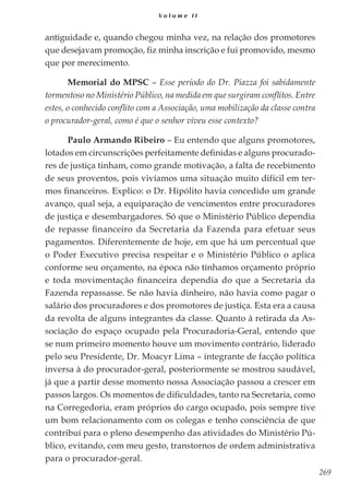 269
V o l u m e I I
antiguidade e, quando chegou minha vez, na relação dos promotores
que desejavam promoção, fiz minha inscrição e fui promovido, mesmo
que por merecimento.
Memorial do MPSC – Esse período do Dr. Piazza foi sabidamente
tormentoso no Ministério Público, na medida em que surgiram conflitos. Entre
estes, o conhecido conflito com a Associação, uma mobilização da classe contra
o procurador-geral, como é que o senhor viveu esse contexto?
Paulo Armando Ribeiro – Eu entendo que alguns promotores,
lotados em circunscrições perfeitamente definidas e alguns procurado-
res de justiça tinham, como grande motivação, a falta de recebimento
de seus proventos, pois vivíamos uma situação muito difícil em ter-
mos financeiros. Explico: o Dr. Hipólito havia concedido um grande
avanço, qual seja, a equiparação de vencimentos entre procuradores
de justiça e desembargadores. Só que o Ministério Público dependia
de repasse financeiro da Secretaria da Fazenda para efetuar seus
pagamentos. Diferentemente de hoje, em que há um percentual que
o Poder Executivo precisa respeitar e o Ministério Público o aplica
conforme seu orçamento, na época não tínhamos orçamento próprio
e toda movimentação financeira dependia do que a Secretaria da
Fazenda repassasse. Se não havia dinheiro, não havia como pagar o
salário dos procuradores e dos promotores de justiça. Esta era a causa
da revolta de alguns integrantes da classe. Quanto à retirada da As-
sociação do espaço ocupado pela Procuradoria-Geral, entendo que
se num primeiro momento houve um movimento contrário, liderado
pelo seu Presidente, Dr. Moacyr Lima – integrante de facção política
inversa à do procurador-geral, posteriormente se mostrou saudável,
já que a partir desse momento nossa Associação passou a crescer em
passos largos. Os momentos de dificuldades, tanto na Secretaria, como
na Corregedoria, eram próprios do cargo ocupado, pois sempre tive
um bom relacionamento com os colegas e tenho consciência de que
contribuí para o pleno desempenho das atividades do Ministério Pú-
blico, evitando, com meu gesto, transtornos de ordem administrativa
para o procurador-geral.
 