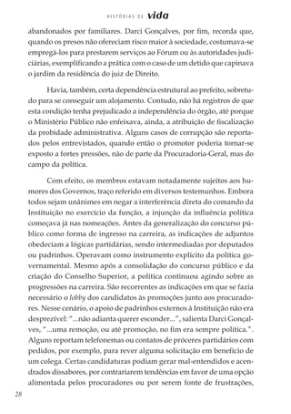 28
H I S T Ó R I A S D E vida
abandonados por familiares. Darci Gonçalves, por fim, recorda que,
quando os presos não ofereciam risco maior à sociedade, costumava-se
empregá-los para prestarem serviços ao Fórum ou às autoridades judi-
ciárias, exemplificando a prática com o caso de um detido que capinava
o jardim da residência do juiz de Direito.
Havia, também, certa dependência estrutural ao prefeito, sobretu-
do para se conseguir um alojamento. Contudo, não há registros de que
esta condição tenha prejudicado a independência do órgão, até porque
o Ministério Público não enfeixava, ainda, a atribuição de fiscalização
da probidade administrativa. Alguns casos de corrupção são reporta-
dos pelos entrevistados, quando então o promotor poderia tornar-se
exposto a fortes pressões, não de parte da Procuradoria-Geral, mas do
campo da política.
Com efeito, os membros estavam notadamente sujeitos aos hu-
mores dos Governos, traço referido em diversos testemunhos. Embora
todos sejam unânimes em negar a interferência direta do comando da
Instituição no exercício da função, a injunção da influência política
começava já nas nomeações. Antes da generalização do concurso pú-
blico como forma de ingresso na carreira, as indicações de adjuntos
obedeciam a lógicas partidárias, sendo intermediadas por deputados
ou padrinhos. Operavam como instrumento explícito da política go-
vernamental. Mesmo após a consolidação do concurso público e da
criação do Conselho Superior, a política continuou agindo sobre as
progressões na carreira. São recorrentes as indicações em que se fazia
necessário o lobby dos candidatos às promoções junto aos procurado-
res. Nesse cenário, o apoio de padrinhos externos à Instituição não era
desprezível: “...não adianta querer esconder...”, salienta Darci Gonçal-
ves, “...uma remoção, ou até promoção, no fim era sempre política.”.
Alguns reportam telefonemas ou contatos de próceres partidários com
pedidos, por exemplo, para rever alguma solicitação em benefício de
um colega. Certas candidaturas podiam gerar mal-entendidos e acen-
drados dissabores, por contrariarem tendências em favor de uma opção
alimentada pelos procuradores ou por serem fonte de frustrações,
 