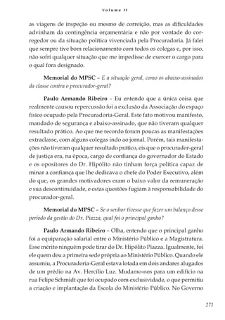 271
V o l u m e I I
as viagens de inspeção ou mesmo de correição, mas as dificuldades
advinham da contingência orçamentária e não por vontade do cor-
regedor ou da situação política vivenciada pela Procuradoria. Já falei
que sempre tive bom relacionamento com todos os colegas e, por isso,
não sofri qualquer situação que me impedisse de exercer o cargo para
o qual fora designado.
Memorial do MPSC – E a situação geral, como os abaixo-assinados
da classe contra o procurador-geral?
Paulo Armando Ribeiro – Eu entendo que a única coisa que
realmente causou repercussão foi a exclusão da Associação do espaço
físico ocupado pela Procuradoria-Geral. Este fato motivou manifesto,
mandado de segurança e abaixo-assinado, que não tiveram qualquer
resultado prático. Ao que me recordo foram poucas as manifestações
extraclasse, com alguns colegas indo ao jornal. Porém, tais manifesta-
ções não tiveram qualquer resultado prático, eis que o procurador-geral
de justiça era, na época, cargo de confiança do governador do Estado
e os opositores do Dr. Hipólito não tinham força política capaz de
minar a confiança que lhe dedicava o chefe do Poder Executivo, além
do que, os grandes motivadores eram o baixo valor da remuneração
e sua descontinuidade, e estas questões fugiam à responsabilidade do
procurador-geral.
Memorial do MPSC – Se o senhor tivesse que fazer um balanço desse
período da gestão do Dr. Piazza, qual foi o principal ganho?
Paulo Armando Ribeiro – Olha, entendo que o principal ganho
foi a equiparação salarial entre o Ministério Público e a Magistratura.
Esse mérito ninguém pode tirar do Dr. Hipólito Piazza. Igualmente, foi
ele quem deu a primeira sede própria ao Ministério Público. Quando ele
assumiu, a Procuradoria-Geral estava lotada em dois andares alugados
de um prédio na Av. Hercílio Luz. Mudamo-nos para um edifício na
rua Felipe Schmidt que foi ocupado com exclusividade, o que permitiu
a criação e implantação da Escola do Ministério Público. No Governo
 