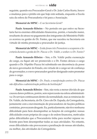272
H I S T Ó R I A S D E vida
seguinte, quando era Procurador-Geral o Dr. João Carlos Kurtz, houve
a mudança para o prédio em que hoje está sediada, enquanto a Escola
saiu da esfera da Procuradoria e foi para a Associação.
Memorial do MPSC – E na Secretaria-Geral?
Paulo Armando Ribeiro – No período em que estive na Secre-
taria havia enormes dificuldades financeiras, porém, o tumulto maior,
resultante do atraso no pagamento dos integrantes do Ministério Públi-
co ocorreu na gestão do Dr. Fontes, que me sucedeu na Secretaria em
virtude de minha promoção a procurador de justiça.
Memorial do MPSC – Então foram três Promotores a ocuparem a Se-
cretaria durante a gestão do Dr. Piazza: o Dr. Valdir, o senhor e o Dr. Fontes?
Paulo Armando Ribeiro – Sim, o Dr. Valdir pediu exoneração
do cargo, eu fiquei até ser promovido e o Dr. Fontes deixou o cargo
quando o Dr. Hipólito Piazza foi substituído em decorrência da posse
do novo governador do Estado, em virtude de o cargo ser de confiança
do governador, e o novo procurador-geral ter designado outro promotor
para o cargo.
Memorial do MPSC – Dr. Paulo, a manifestação contra o Dr. Piazza
não dificultou a administração política da Instituição?
Paulo Armando Ribeiro – Sim, não resta a menor dúvida de que
causou danos políticos, porém, sem repercussão na esfera administrati-
va. Os serviços continuaram dentro da normalidade, mas as renúncias do
Dr. Valdir, da Secretaria, do Dr. Ciro e do Dr. Espada, da Corregedoria,
juntamente com a movimentação de procuradores de facções políticas
contrárias, provocaram desgaste. Eu, particularmente, não tive nenhuma
dificuldade para bem desempenhar as funções de corregedor; nossas
dificuldades eram próprias do cargo e de ordem financeira, motivadas
pelas dificuldades que a Procuradoria tinha para receber repasse su-
ficiente para bem desempenhar todas as suas atividades. No entanto,
essas dificuldades não provocaram a paralisação de nossas atividades,
ou melhor, das atividades da Corregedoria.
 