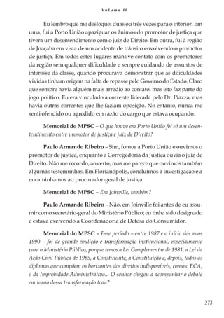 273
V o l u m e I I
Eu lembro que me desloquei duas ou três vezes para o interior. Em
uma, fui a Porto União apaziguar os ânimos do promotor de justiça que
tivera um desentendimento com o juiz de Direito. Em outra, fui à região
de Joaçaba em vista de um acidente de trânsito envolvendo o promotor
de justiça. Em todos estes lugares mantive contato com os promotores
da região sem qualquer dificuldade e sempre cuidando de assuntos de
interesse da classe, quando procurava demonstrar que as dificuldades
vividas tinham origem na falta de repasse pelo Governo do Estado. Claro
que sempre havia alguém mais arredio ao contato, mas isto faz parte do
jogo político. Eu era vinculado à corrente liderada pelo Dr. Piazza, mas
havia outras correntes que lhe faziam oposição. No entanto, nunca me
senti ofendido ou agredido em razão do cargo que estava ocupando.
Memorial do MPSC – O que houve em Porto União foi só um desen-
tendimento entre promotor de justiça e juiz de Direito?
Paulo Armando Ribeiro – Sim, fomos a Porto União e ouvimos o
promotor de justiça, enquanto a Corregedoria da Justiça ouvia o juiz de
Direito. Não me recordo, ao certo, mas me parece que ouvimos também
algumas testemunhas. Em Florianópolis, concluímos a investigação e a
encaminhamos ao procurador-geral de justiça.
Memorial do MPSC – Em Joinville, também?
Paulo Armando Ribeiro – Não, em Joinville foi antes de eu assu-
mir como secretário-geral do Ministério Público; eu tinha sido designado
e estava exercendo a Coordenadoria de Defesa do Consumidor.
Memorial do MPSC – Esse período – entre 1987 e o início dos anos
1990 – foi de grande ebulição e transformação institucional, especialmente
para o Ministério Público, porque temos a Lei Complementar de 1981, a Lei da
Ação Civil Pública de 1985, a Constituinte, a Constituição e, depois, todos os
diplomas que compõem os horizontes dos direitos indisponíveis, como o ECA,
o da Improbidade Administrativa... O senhor chegou a acompanhar o debate
em torno dessa transformação toda?
 