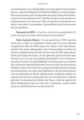 275
V o l u m e I I
as manifestações eram datilografadas por uma equipe de funcionários
(havia o cargo de datilógrafo). O Ministério Público, a exceção do gabi-
nete do procurador-geral, não dispunha de qualquer tipo de assessoria.
A partir da administração do Dr. Hipólito foi que os procuradores de
justiça passaram a ter assessores. Hoje sei que houve uma grande mu-
dança e que todos os promotores e procuradores possuem assessores
em seus gabinetes.
Memorial do MPSC – Como foi o contexto da sua aposentadoria? O
senhor teve alguma atividade adicional depois da aposentadoria?
Paulo Armando Ribeiro – Eu me aposentei em 1993. Uma das
metas que eu tinha era completar os trinta anos de serviço. Quando
completei (em julho de 1992), passei a ter direito a mais uma licença-
-prêmio. Nos meses subsequentes, tirei a licença-prêmio e as férias de
janeiro e, quando deveria retornar, em fevereiro de 1993, pedi aposen-
tadoria por tempo de serviço. Ao me aposentar, pensei em fazer uma
advocacia leve, ou seja, sem grandes preocupações com o escritório e
descobri, de início, sua impossibilidade. Em outras palavras, constatei
que a advocacia exige dedicação plena. Por isso resolvi me aposentar em
definitivo, porém, sem deixar de ter alguma atividade que preenchesse
meu tempo ocioso. Fui, então, fazer filantropia e o fiz por mais de quinze
anos na Irmandade do Divino Espírito Santo, Instituição voltada aos
cuidados de menores e adolescentes de zero a dezoito anos. Também
participei da Irmandade do Senhor dos Passos, onde fui membro da
Mesa Administrativa por uns seis anos. Atualmente, auxilio minha
esposa na administração de sua loja comercial.
 
