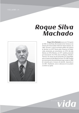 277
V o l u m e I I
V O L U M E I I
Roque Silva Machado nasceu em 17 de agosto
de 1941, em São Borja, Rio Grande do Sul. Formou-se em
Direito pela Universidade Federal de Santa Catarina, em
1969. Assumiu o cargo de promotor público da Comarca
de São José, em 1972. Passou pelas Comarcas de Pinhal-
zinho, promovido, por merecimento, em 1973; São João
Batista, em 1974; Palmitos, em 1977, também promovido
por merecimento. Em 1978, atuou em Biguaçu, Mondaí e
Xanxerê. No mesmo ano foi promovido, por antiguidade,
para a Comarca de São Miguel do Oeste. Em 1980, também
por merecimento, foi promovido para Lages; ainda em 1980,
foi removido para a Comarca de Joinville. Aposentou-se
em 1987. Atualmente, exerce a advocacia em seu próprio
escritório na capital.
Roque Silva
Machado
 