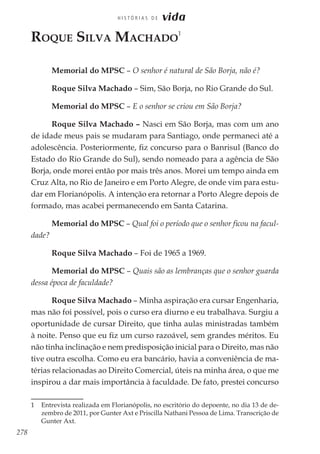 278
H I S T Ó R I A S D E vida
Roque Silva Machado
1
Memorial do MPSC – O senhor é natural de São Borja, não é?
Roque Silva Machado – Sim, São Borja, no Rio Grande do Sul.
Memorial do MPSC – E o senhor se criou em São Borja?
Roque Silva Machado – Nasci em São Borja, mas com um ano
de idade meus pais se mudaram para Santiago, onde permaneci até a
adolescência. Posteriormente, fiz concurso para o Banrisul (Banco do
Estado do Rio Grande do Sul), sendo nomeado para a agência de São
Borja, onde morei então por mais três anos. Morei um tempo ainda em
Cruz Alta, no Rio de Janeiro e em Porto Alegre, de onde vim para estu-
dar em Florianópolis. A intenção era retornar a Porto Alegre depois de
formado, mas acabei permanecendo em Santa Catarina.
Memorial do MPSC – Qual foi o período que o senhor ficou na facul-
dade?
Roque Silva Machado – Foi de 1965 a 1969.
Memorial do MPSC – Quais são as lembranças que o senhor guarda
dessa época de faculdade?
Roque Silva Machado – Minha aspiração era cursar Engenharia,
mas não foi possível, pois o curso era diurno e eu trabalhava. Surgiu a
oportunidade de cursar Direito, que tinha aulas ministradas também
à noite. Penso que eu fiz um curso razoável, sem grandes méritos. Eu
não tinha inclinação e nem predisposição inicial para o Direito, mas não
tive outra escolha. Como eu era bancário, havia a conveniência de ma-
térias relacionadas ao Direito Comercial, úteis na minha área, o que me
inspirou a dar mais importância à faculdade. De fato, prestei concurso
1	 Entrevista realizada em Florianópolis, no escritório do depoente, no dia 13 de de-
zembro de 2011, por Gunter Axt e Priscilla Nathani Pessoa de Lima. Transcrição de
Gunter Axt.
 