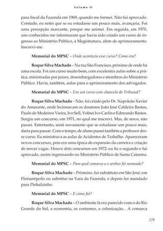 279
V o l u m e I I
para fiscal da Fazenda em 1969, quando me formei. Não fui aprovado.
Contudo, eu notei que se eu estudasse um pouco mais, avançaria. Foi
uma percepção marcante, porque me animei. Em seguida, em 1970,
uns conhecidos me informaram que havia sido criado um curso de in-
gresso ao Ministério Público, à Magistratura, além de aprimoramento.
Inscrevi-me.
Memorial do MPSC – Onde acontecia esse curso? Como era?
Roque Silva Machado – Na rua São Francisco, próximo de onde há
uma escola. Foi um curso muito bom, com excelentes aulas sobre a prá-
tica, ministradas por juízes, desembargadores e membros do Ministério
Público. Havia, também, aulas para o aprimoramento dos advogados.
Memorial do MPSC – Era um curso com chancela do Tribunal?
Roque Silva Machado – Não, foi criado pelo Dr. Napoleão Xavier
do Amarante, onde lecionavam os doutores João José Caldeira Bastos,
Paulo de Medeiros Vieira, Ivo Sell, Volnei Ivo Carlin e Edmundo Bastos.
Surgiu um concurso, em 1971, no qual me inscrevi. Mas, de novo, não
passei. Entretanto, senti novamente que se estudasse um pouco mais,
daria para passar. Com o tempo, de aluno passei também a professor des-
se curso. Eu ministrava as aulas de Acidentes de Trabalho. Apareceram
novos concursos, pois era uma época de expansão da carreira e criação
de novas vagas. Houve dois concursos em 1972: eu fiz o segundo e fui
aprovado, assim ingressando no Ministério Público de Santa Catarina.
Memorial do MPSC – Para qual comarca a o senhor foi nomeado?
Roque Silva Machado – Primeiro, fui substituto em São José; em
Florianópolis eu substituí na Vara da Fazenda, e depois fui mandado
para Pinhalzinho.
Memorial do MPSC – E como foi?
Roque Silva Machado – O ambiente lá era parecido com o do Rio
Grande do Sul, a economia, os costumes, a colonização... A comarca
 
