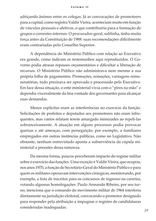 29
V o l u m e I I
adriçando ânimos entre os colegas. Já as convocações de promotores
para a capital, como registra Valdir Vieira, aconteciam muito em função
de vínculos pessoais e afetivos, o que contribuiria para a formação de
grupos e correntes internos. O procurador-geral, sublinha, tinha muita
força antes da Constituição de 1988: suas recomendações dificilmente
eram contrariadas pelo Conselho Superior.
A dependência do Ministério Público com relação ao Executivo
era grande, como indicam os testemunhos aqui reproduzidos. O Go-
verno podia atrasar repasses orçamentários e dificultar a liberação de
recursos. O Ministério Público não administrava nem mesmo a sua
própria folha de pagamentos. Promoções, remoções, vantagens remu-
neratórias, tudo precisava ser aprovado e processado pelo Executivo.
Em face dessa situação, o ente ministerial vivia com o “pires na mão” e
dependia visceralmente da boa vontade dos governantes para alcançar
suas demandas.
Menos explícitas eram as interferências no exercício da função.
Solicitações de prefeitos e deputados aos promotores não eram infre-
quentes, mas vários relatam terem amargado inimizades ao repeli-las
sobranceiramente. A atuação em alguns processos podia provocar
queixas e até ameaças, com perseguição, por exemplo, a familiares
empregados em outras instâncias públicas, como no Legislativo. Não
obstante, nenhum entrevistado aponta a subserviência da cúpula mi-
nisterial a pressões dessa natureza.
Da mesma forma, poucos perceberam impacto do regime militar
sobre o exercício das funções. Uma exceção é Valdir Vieira, que ocupou,
nos anos 1970, a função de Secretário-Geral do Ministério Público e para
quem os militares operavam intervenções cirúrgicas, monitorando, por
exemplo, a lista de inscritos para os concursos de ingresso na carreira,
vetando algumas homologações. Paulo Armando Ribeiro, por seu tur-
no, menciona que o comando do movimento militar de 1964 interferia
diretamente na jurisdição eleitoral, convocando o promotor designado
para responder pela atribuição a impugnar o registro de candidaturas
consideradas inadequadas.
 