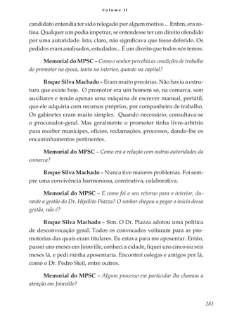 283
V o l u m e I I
candidato entendia ter sido relegado por algum motivo... Enfim, era ro-
tina. Qualquer um podia impetrar, se entendesse ter um direito ofendido
por uma autoridade. Isto, claro, não significava que fosse deferido. Os
pedidos eram analisados, estudados... É um direito que todos nós temos.
Memorial do MPSC – Como o senhor percebia as condições de trabalho
do promotor na época, tanto no interior, quanto na capital?
Roque Silva Machado – Eram muito precárias. Não havia a estru-
tura que existe hoje. O promotor era um homem só, na comarca, sem
auxiliares e tendo apenas uma máquina de escrever manual, portátil,
que ele adquiria com recursos próprios, por companheira de trabalho.
Os gabinetes eram muito simples. Quando necessário, consultava-se
o procurador-geral. Mas geralmente o promotor tinha livre-arbítrio
para receber munícipes, ofícios, reclamações, processos, dando-lhe os
encaminhamentos pertinentes.
Memorial do MPSC – Como era a relação com outras autoridades da
comarca?
Roque Silva Machado – Nunca tive maiores problemas. Foi sem-
pre uma convivência harmoniosa, construtiva, colaborativa.
Memorial do MPSC – E como foi o seu retorno para o interior, du-
rante a gestão do Dr. Hipólito Piazza? O senhor chegou a pegar o início dessa
gestão, não é?
Roque Silva Machado – Sim. O Dr. Piazza adotou uma política
de desconvocação geral. Todos os convocados voltaram para as pro-
motorias das quais eram titulares. Eu estava para me aposentar. Então,
passei uns meses em Joinville, conheci a cidade, fiquei uns cinco ou seis
meses lá, e pedi minha aposentaria. Encontrei colegas e amigos por lá,
como o Dr. Pedro Steil, entre outros.
Memorial do MPSC – Algum processo em particular lhe chamou a
atenção em Joinville?
 