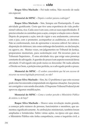 284
H I S T Ó R I A S D E vida
Roque Silva Machado – Foi tudo rotina. Não recordo de nada
em especial.
Memorial do MPSC – Depois o senhor passou a advogar?
Roque Silva Machado – Sim. Sempre em Florianópolis. É uma
atividade gratificante. Creio que tive uma experiência de vida profis-
sional valiosa, rica. Cada caso é um caso, com as suas especificidades. É
preciso estudar os caminhos para a ação, compor a relação com o cliente.
Depois de proposta a ação, tem de vigiar o seu andamento, conversar
com o juiz, com o promotor, acompanhar as audiências, as decisões.
Não se conformando, tem de apresentar o recurso cabível: há vários à
disposição do defensor, tais como embargo declaratório, ou declaração,
ou agravo, etc. Muitas vezes, em julgamentos no Tribunal de Justiça,
preparamos memoriais, para sustentação oral. Há recursos para os
Tribunais Superiores... É uma atividade rica, que exige uma presença
constante do advogado. A questão do prazo é um aspecto essencial dessa
atividade. O advogado não pode nunca se descuidar. De nada adianta
o Direito ser bom, a petição estar perfeita, se o advogado perde o prazo.
Memorial do MPSC – O senhor concordaria que há um excesso de
recursos na nossa legislação processual, ou não?
Roque Silva Machado – Sim, há. O problema é que este excesso
pode estar favorecendo a impunidade em algumas situações. Isso precisa
ser corrigido e vem sendo discutido. O Supremo Tribunal Federal já até
aprovou algumas modificações.
Memorial do MPSC – Como o senhor percebe o Ministério Público
de ontem e o de hoje?
Roque Silva Machado – Houve uma revolução muito grande,
a começar pelo número de pessoas, funcionários e membros, que au-
mentou significativamente. As atribuições ministeriais, também foram
ampliadas e fortalecidas. Sobre várias ações, na época em que atuei,
o Ministério Público não tinha competência, como o inquérito civil, a
 