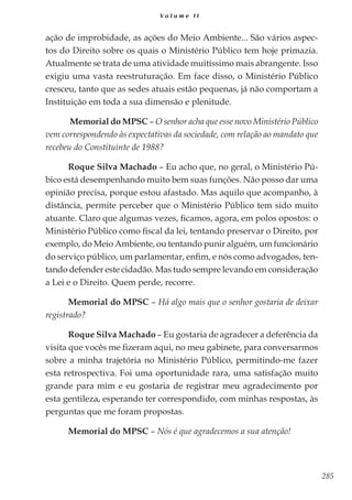 285
V o l u m e I I
ação de improbidade, as ações do Meio Ambiente... São vários aspec-
tos do Direito sobre os quais o Ministério Público tem hoje primazia.
Atualmente se trata de uma atividade muitíssimo mais abrangente. Isso
exigiu uma vasta reestruturação. Em face disso, o Ministério Público
cresceu, tanto que as sedes atuais estão pequenas, já não comportam a
Instituição em toda a sua dimensão e plenitude.
Memorial do MPSC – O senhor acha que esse novo Ministério Público
vem correspondendo às expectativas da sociedade, com relação ao mandato que
recebeu do Constituinte de 1988?
Roque Silva Machado – Eu acho que, no geral, o Ministério Pú-
bico está desempenhando muito bem suas funções. Não posso dar uma
opinião precisa, porque estou afastado. Mas aquilo que acompanho, à
distância, permite perceber que o Ministério Público tem sido muito
atuante. Claro que algumas vezes, ficamos, agora, em polos opostos: o
Ministério Público como fiscal da lei, tentando preservar o Direito, por
exemplo, do Meio Ambiente, ou tentando punir alguém, um funcionário
do serviço público, um parlamentar, enfim, e nós como advogados, ten-
tando defender este cidadão. Mas tudo sempre levando em consideração
a Lei e o Direito. Quem perde, recorre.
Memorial do MPSC – Há algo mais que o senhor gostaria de deixar
registrado?
Roque Silva Machado – Eu gostaria de agradecer a deferência da
visita que vocês me fizeram aqui, no meu gabinete, para conversarmos
sobre a minha trajetória no Ministério Público, permitindo-me fazer
esta retrospectiva. Foi uma oportunidade rara, uma satisfação muito
grande para mim e eu gostaria de registrar meu agradecimento por
esta gentileza, esperando ter correspondido, com minhas respostas, às
perguntas que me foram propostas.
Memorial do MPSC – Nós é que agradecemos a sua atenção!
 