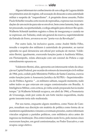 30
H I S T Ó R I A S D E vida
Alguns informam ter conhecimento de um colega de Laguna detido
nos primeiros anos do regime, sob acusação de desacato a uma autoridade
militar e suspeita de “esquerdismo”. A propósito desse assunto, Pedro
Paulo Schiefler ressalta certo receio de represálias, expresso nas recomen-
dações de um escrivão para não se envolver, bem como lamenta, hoje, não
ter procurado, na oportunidade, o colega atingido para oferecer-lhe apoio.
Walberto Schmidt também registra o clima de insegurança e cautela no
se expressar, em Tubarão, onde um general da reserva, superintendente
da Estrada de Ferro, arvorava-se em “porta-voz da Revolução”.
Por outro lado, há inclusive quem, como André Mello Filho,
ressalte o respeito dos militares à autoridade do promotor, ao narrar
episódio no qual denunciou um oficial por sedução de menor. Valde-
miro Borini, igualmente, exercendo funções junto à Auditoria Militar,
em Florianópolis, relata altercação com um coronel da Polícia a cujo
entendimento opusera-se.
Valdemiro Borini, aliás, apresenta um interessante relato da situa-
ção na Capital Federal, por ocasião do estouro da insurreição civil-militar
de 1964, pois, cedido pelo Ministério Público de Santa Catarina, exercia
então funções junto à Assessoria Jurídica da SUPRA – Superintendên-
cia de Política Agrária: “...os militares sabiam, naquele momento, tudo
sobre todos os que estavam em cargos comissionados em Brasília. A
Inteligência Militar, com certeza, já vinha sendo preparada havia muito
tempo.” Já Walberto Schmidt ocupava, em abril de 1964, a Promotoria
de Urussanga, onde por conta de um forte núcleo esquerdista, muita
gente inocente teria sido maltratada.
Por seu turno, enquanto alguns membros, como Nuno de Cam-
pos, ressaltam sua discrição em matéria de política como forma de se
manterem equidistantes e imunes a eventuais pressões, outros informam
vínculos originais a partidos políticos, com militância ativa antes do
ingresso na Instituição. Dos entrevistados neste livro, pelo menos cinco
exerceram funções, em geral comissionadas, no Poder Executivo, e um
ocupou cargo eletivo.
 
