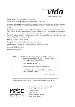 4
H I S T Ó R I A S D E vida
Paço da Bocaiúva – R. Bocaiúva, 1.750
Centro – Florianópolis – SC
CEP 88015-904
(48) 3229.9194
memorial@mp.sc.gov.br
www.mp.sc.gov.br
Catalogação na publicação por: Solange Margarida José (CRB 14/122)
ISBN: 978-85-62615-02-3
Coordenação: Helen Crystine Corrêa Sanches
Organização, edição de entrevistas e introdução: Gunter Axt
Pesquisa e preparação: Alan Cristhian Michelmann, Anderson Elias, Gabriela Schreiber, Manoela
de Souza, Mariane Júlia dos Santos, Priscilla Nathani Pessôa de Lima, Thiago Oliva Lima de
Araújo
Entrevistas: Alexandre Martins, Bruno Mützenberg, Daniela Tallarico, Gabriela Schreiber, Gunter
Axt, Gustavo Viviani de Souza, Priscilla Nathani Pessôa de Lima, Thiago Oliva Lima de Araújo.
Transcrição: Anderson Elias, Alan Cristhian Michelmann, Angélica Bersch Boff, Antonio
Luzzato, Gabriela Schreiber, Gisele Hübe, Gunter Axt, Manoela de Souza, Mariane Julia dos
Santos, Thiago Oliva Lima de Araújo
Revisão: Elizabeth Castillo Fornés
Fotografias: Bianor da Silva Rosa e Rosemeri Bordignon
Projeto gráfico e editoração: Coordenadoria de Comunicação Social
Impressão: RB Digital Eirele
Tiragem: 700 exemplares
ISBN: 978-85-62615-06-1
 